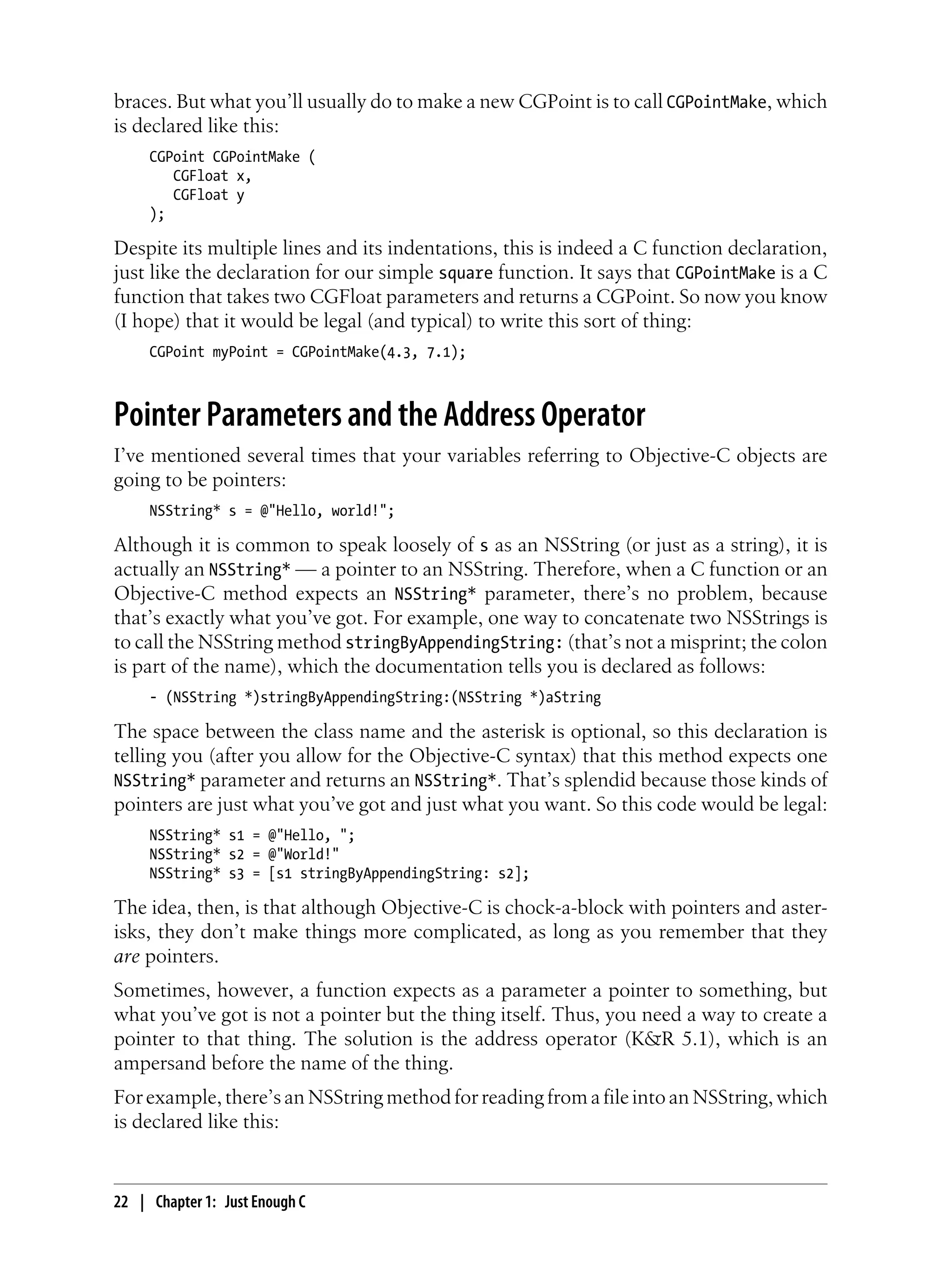 braces. But what you’ll usually do to make a new CGPoint is to call CGPointMake, which
is declared like this:
CGPoint CGPointMake (
CGFloat x,
CGFloat y
);
Despite its multiple lines and its indentations, this is indeed a C function declaration,
just like the declaration for our simple square function. It says that CGPointMake is a C
function that takes two CGFloat parameters and returns a CGPoint. So now you know
(I hope) that it would be legal (and typical) to write this sort of thing:
CGPoint myPoint = CGPointMake(4.3, 7.1);
Pointer Parameters and the Address Operator
I’ve mentioned several times that your variables referring to Objective-C objects are
going to be pointers:
NSString* s = @"Hello, world!";
Although it is common to speak loosely of s as an NSString (or just as a string), it is
actually an NSString* — a pointer to an NSString. Therefore, when a C function or an
Objective-C method expects an NSString* parameter, there’s no problem, because
that’s exactly what you’ve got. For example, one way to concatenate two NSStrings is
to call the NSString method stringByAppendingString: (that’s not a misprint; the colon
is part of the name), which the documentation tells you is declared as follows:
- (NSString *)stringByAppendingString:(NSString *)aString
The space between the class name and the asterisk is optional, so this declaration is
telling you (after you allow for the Objective-C syntax) that this method expects one
NSString* parameter and returns an NSString*. That’s splendid because those kinds of
pointers are just what you’ve got and just what you want. So this code would be legal:
NSString* s1 = @"Hello, ";
NSString* s2 = @"World!"
NSString* s3 = [s1 stringByAppendingString: s2];
The idea, then, is that although Objective-C is chock-a-block with pointers and aster-
isks, they don’t make things more complicated, as long as you remember that they
are pointers.
Sometimes, however, a function expects as a parameter a pointer to something, but
what you’ve got is not a pointer but the thing itself. Thus, you need a way to create a
pointer to that thing. The solution is the address operator (K&R 5.1), which is an
ampersand before the name of the thing.
For example, there’s an NSString method for reading from a file into an NSString, which
is declared like this:
22 | Chapter 1: Just Enough C
 