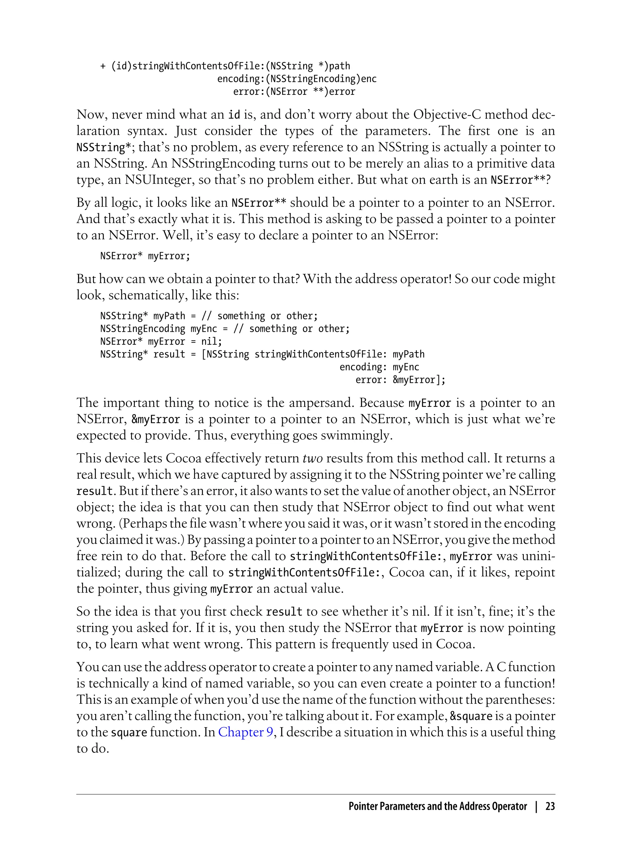 + (id)stringWithContentsOfFile:(NSString *)path
encoding:(NSStringEncoding)enc
error:(NSError **)error
Now, never mind what an id is, and don’t worry about the Objective-C method dec-
laration syntax. Just consider the types of the parameters. The first one is an
NSString*; that’s no problem, as every reference to an NSString is actually a pointer to
an NSString. An NSStringEncoding turns out to be merely an alias to a primitive data
type, an NSUInteger, so that’s no problem either. But what on earth is an NSError**?
By all logic, it looks like an NSError** should be a pointer to a pointer to an NSError.
And that’s exactly what it is. This method is asking to be passed a pointer to a pointer
to an NSError. Well, it’s easy to declare a pointer to an NSError:
NSError* myError;
But how can we obtain a pointer to that? With the address operator! So our code might
look, schematically, like this:
NSString* myPath = // something or other;
NSStringEncoding myEnc = // something or other;
NSError* myError = nil;
NSString* result = [NSString stringWithContentsOfFile: myPath
encoding: myEnc
error: &myError];
The important thing to notice is the ampersand. Because myError is a pointer to an
NSError, &myError is a pointer to a pointer to an NSError, which is just what we’re
expected to provide. Thus, everything goes swimmingly.
This device lets Cocoa effectively return two results from this method call. It returns a
real result, which we have captured by assigning it to the NSString pointer we’re calling
result. But if there’s an error, it also wants to set the value of another object, an NSError
object; the idea is that you can then study that NSError object to find out what went
wrong. (Perhaps the file wasn’t where you said it was, or it wasn’t stored in the encoding
youclaimeditwas.)BypassingapointertoapointertoanNSError,yougivethemethod
free rein to do that. Before the call to stringWithContentsOfFile:, myError was unini-
tialized; during the call to stringWithContentsOfFile:, Cocoa can, if it likes, repoint
the pointer, thus giving myError an actual value.
So the idea is that you first check result to see whether it’s nil. If it isn’t, fine; it’s the
string you asked for. If it is, you then study the NSError that myError is now pointing
to, to learn what went wrong. This pattern is frequently used in Cocoa.
You can use the address operator to create a pointer to any named variable. A C function
is technically a kind of named variable, so you can even create a pointer to a function!
This is an example of when you’d use the name of the function without the parentheses:
you aren’t calling the function, you’re talking about it. For example, &square is a pointer
to the square function. In Chapter 9, I describe a situation in which this is a useful thing
to do.
Pointer Parameters and the Address Operator | 23
 