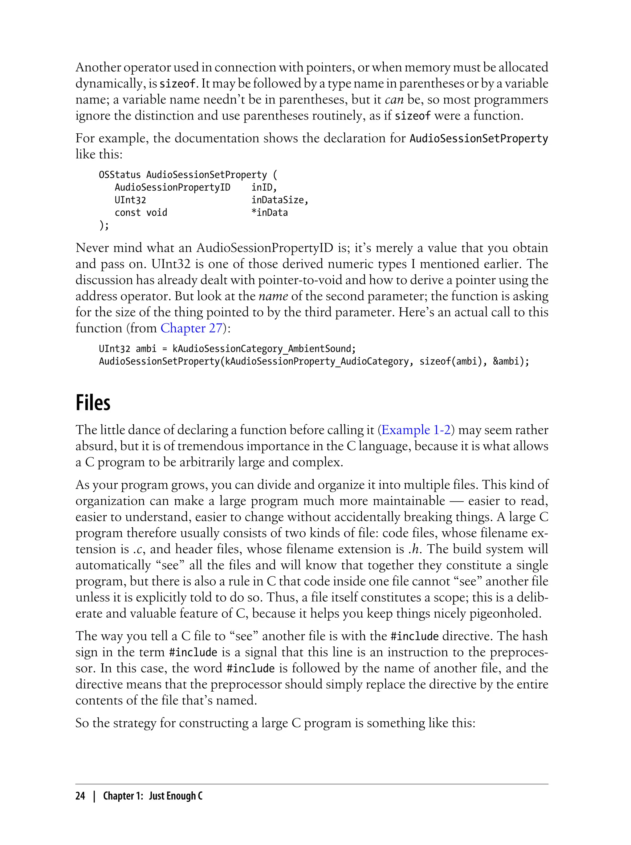 Another operator used in connection with pointers, or when memory must be allocated
dynamically, is sizeof. It may be followed by a type name in parentheses or by a variable
name; a variable name needn’t be in parentheses, but it can be, so most programmers
ignore the distinction and use parentheses routinely, as if sizeof were a function.
For example, the documentation shows the declaration for AudioSessionSetProperty
like this:
OSStatus AudioSessionSetProperty (
AudioSessionPropertyID inID,
UInt32 inDataSize,
const void *inData
);
Never mind what an AudioSessionPropertyID is; it’s merely a value that you obtain
and pass on. UInt32 is one of those derived numeric types I mentioned earlier. The
discussion has already dealt with pointer-to-void and how to derive a pointer using the
address operator. But look at the name of the second parameter; the function is asking
for the size of the thing pointed to by the third parameter. Here’s an actual call to this
function (from Chapter 27):
UInt32 ambi = kAudioSessionCategory_AmbientSound;
AudioSessionSetProperty(kAudioSessionProperty_AudioCategory, sizeof(ambi), &ambi);
Files
The little dance of declaring a function before calling it (Example 1-2) may seem rather
absurd, but it is of tremendous importance in the C language, because it is what allows
a C program to be arbitrarily large and complex.
As your program grows, you can divide and organize it into multiple files. This kind of
organization can make a large program much more maintainable — easier to read,
easier to understand, easier to change without accidentally breaking things. A large C
program therefore usually consists of two kinds of file: code files, whose filename ex-
tension is .c, and header files, whose filename extension is .h. The build system will
automatically “see” all the files and will know that together they constitute a single
program, but there is also a rule in C that code inside one file cannot “see” another file
unless it is explicitly told to do so. Thus, a file itself constitutes a scope; this is a delib-
erate and valuable feature of C, because it helps you keep things nicely pigeonholed.
The way you tell a C file to “see” another file is with the #include directive. The hash
sign in the term #include is a signal that this line is an instruction to the preproces-
sor. In this case, the word #include is followed by the name of another file, and the
directive means that the preprocessor should simply replace the directive by the entire
contents of the file that’s named.
So the strategy for constructing a large C program is something like this:
24 | Chapter 1: Just Enough C
 