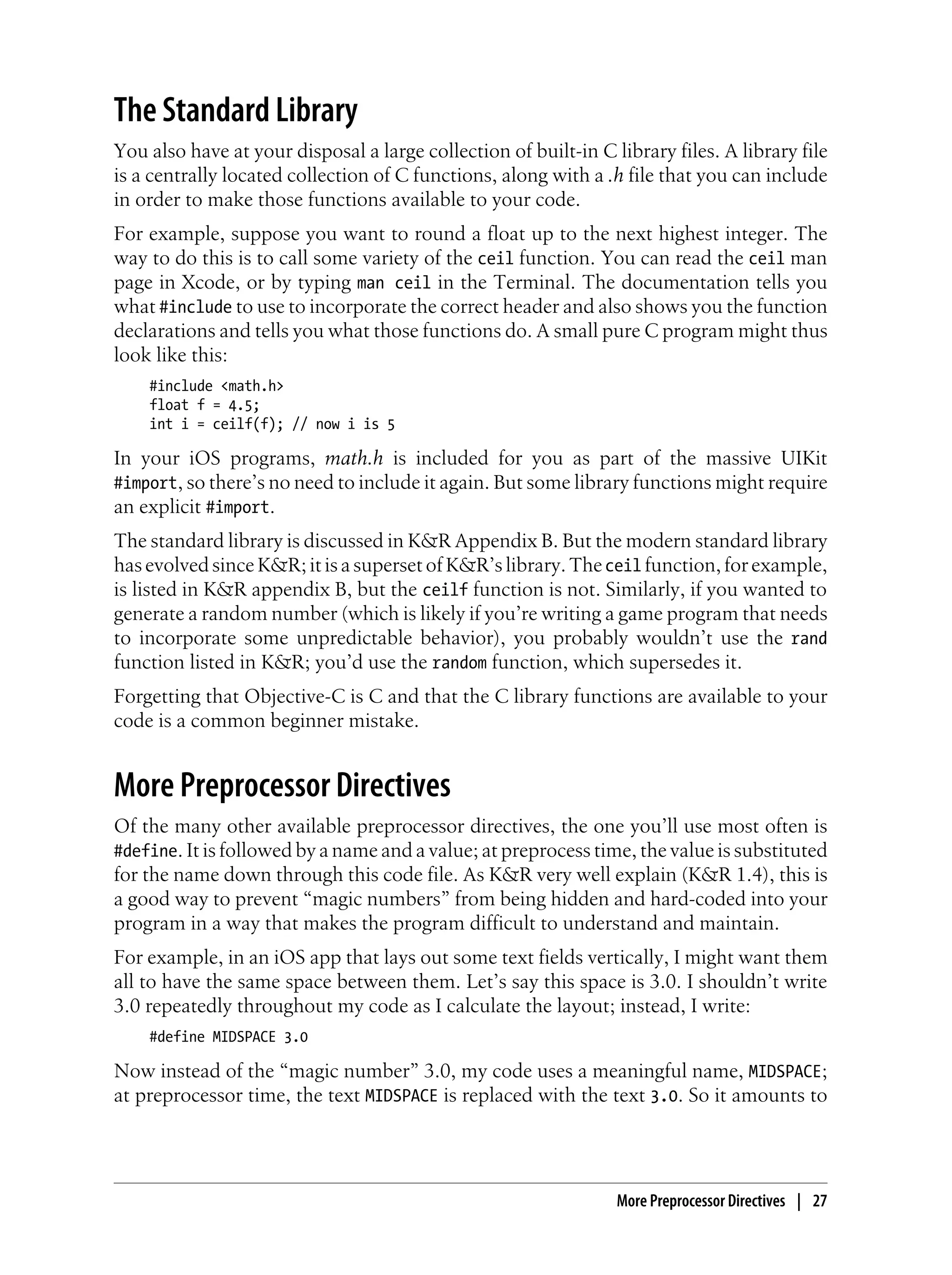 The Standard Library
You also have at your disposal a large collection of built-in C library files. A library file
is a centrally located collection of C functions, along with a .h file that you can include
in order to make those functions available to your code.
For example, suppose you want to round a float up to the next highest integer. The
way to do this is to call some variety of the ceil function. You can read the ceil man
page in Xcode, or by typing man ceil in the Terminal. The documentation tells you
what #include to use to incorporate the correct header and also shows you the function
declarations and tells you what those functions do. A small pure C program might thus
look like this:
#include <math.h>
float f = 4.5;
int i = ceilf(f); // now i is 5
In your iOS programs, math.h is included for you as part of the massive UIKit
#import, so there’s no need to include it again. But some library functions might require
an explicit #import.
The standard library is discussed in K&R Appendix B. But the modern standard library
has evolved since K&R; it is a superset of K&R’s library. Theceil function, for example,
is listed in K&R appendix B, but the ceilf function is not. Similarly, if you wanted to
generate a random number (which is likely if you’re writing a game program that needs
to incorporate some unpredictable behavior), you probably wouldn’t use the rand
function listed in K&R; you’d use the random function, which supersedes it.
Forgetting that Objective-C is C and that the C library functions are available to your
code is a common beginner mistake.
More Preprocessor Directives
Of the many other available preprocessor directives, the one you’ll use most often is
#define. It is followed by a name and a value; at preprocess time, the value is substituted
for the name down through this code file. As K&R very well explain (K&R 1.4), this is
a good way to prevent “magic numbers” from being hidden and hard-coded into your
program in a way that makes the program difficult to understand and maintain.
For example, in an iOS app that lays out some text fields vertically, I might want them
all to have the same space between them. Let’s say this space is 3.0. I shouldn’t write
3.0 repeatedly throughout my code as I calculate the layout; instead, I write:
#define MIDSPACE 3.0
Now instead of the “magic number” 3.0, my code uses a meaningful name, MIDSPACE;
at preprocessor time, the text MIDSPACE is replaced with the text 3.0. So it amounts to
More Preprocessor Directives | 27
 