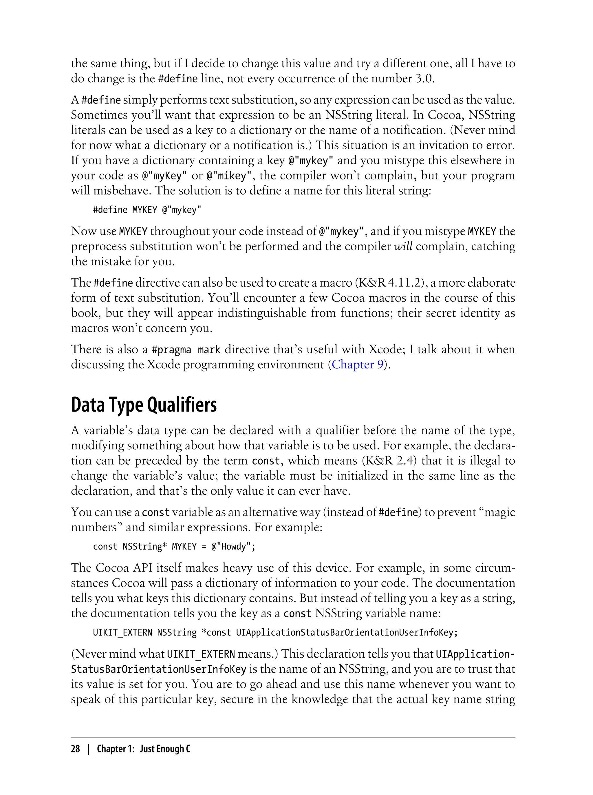 the same thing, but if I decide to change this value and try a different one, all I have to
do change is the #define line, not every occurrence of the number 3.0.
A #define simply performs text substitution, so any expression can be used as the value.
Sometimes you’ll want that expression to be an NSString literal. In Cocoa, NSString
literals can be used as a key to a dictionary or the name of a notification. (Never mind
for now what a dictionary or a notification is.) This situation is an invitation to error.
If you have a dictionary containing a key @"mykey" and you mistype this elsewhere in
your code as @"myKey" or @"mikey", the compiler won’t complain, but your program
will misbehave. The solution is to define a name for this literal string:
#define MYKEY @"mykey"
Now use MYKEY throughout your code instead of @"mykey", and if you mistype MYKEY the
preprocess substitution won’t be performed and the compiler will complain, catching
the mistake for you.
The #define directive can also be used to create a macro (K&R 4.11.2), a more elaborate
form of text substitution. You’ll encounter a few Cocoa macros in the course of this
book, but they will appear indistinguishable from functions; their secret identity as
macros won’t concern you.
There is also a #pragma mark directive that’s useful with Xcode; I talk about it when
discussing the Xcode programming environment (Chapter 9).
Data Type Qualifiers
A variable’s data type can be declared with a qualifier before the name of the type,
modifying something about how that variable is to be used. For example, the declara-
tion can be preceded by the term const, which means (K&R 2.4) that it is illegal to
change the variable’s value; the variable must be initialized in the same line as the
declaration, and that’s the only value it can ever have.
You can use a const variable as an alternative way (instead of #define) to prevent “magic
numbers” and similar expressions. For example:
const NSString* MYKEY = @"Howdy";
The Cocoa API itself makes heavy use of this device. For example, in some circum-
stances Cocoa will pass a dictionary of information to your code. The documentation
tells you what keys this dictionary contains. But instead of telling you a key as a string,
the documentation tells you the key as a const NSString variable name:
UIKIT_EXTERN NSString *const UIApplicationStatusBarOrientationUserInfoKey;
(Never mind what UIKIT_EXTERN means.) This declaration tells you that UIApplication-
StatusBarOrientationUserInfoKey is the name of an NSString, and you are to trust that
its value is set for you. You are to go ahead and use this name whenever you want to
speak of this particular key, secure in the knowledge that the actual key name string
28 | Chapter 1: Just Enough C
 