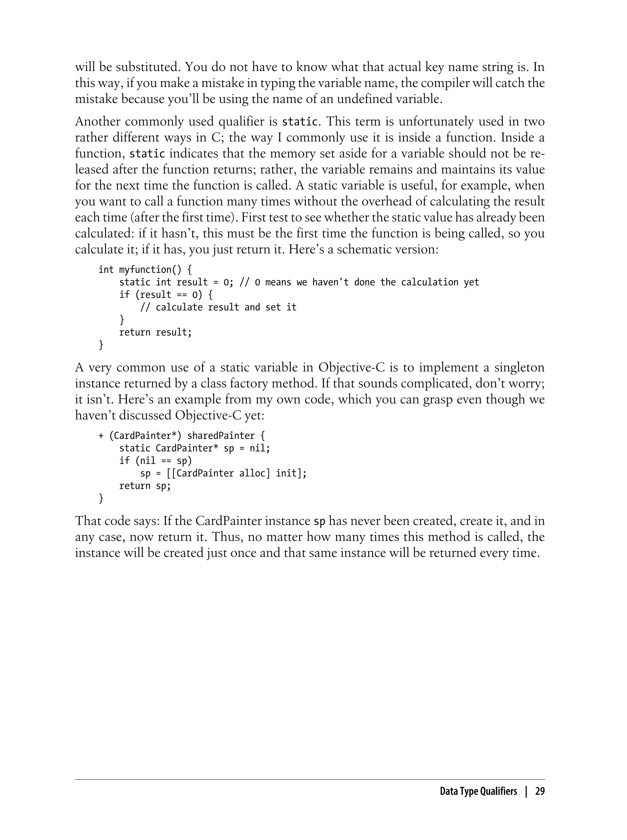 will be substituted. You do not have to know what that actual key name string is. In
this way, if you make a mistake in typing the variable name, the compiler will catch the
mistake because you’ll be using the name of an undefined variable.
Another commonly used qualifier is static. This term is unfortunately used in two
rather different ways in C; the way I commonly use it is inside a function. Inside a
function, static indicates that the memory set aside for a variable should not be re-
leased after the function returns; rather, the variable remains and maintains its value
for the next time the function is called. A static variable is useful, for example, when
you want to call a function many times without the overhead of calculating the result
each time (after the first time). First test to see whether the static value has already been
calculated: if it hasn’t, this must be the first time the function is being called, so you
calculate it; if it has, you just return it. Here’s a schematic version:
int myfunction() {
static int result = 0; // 0 means we haven't done the calculation yet
if (result == 0) {
// calculate result and set it
}
return result;
}
A very common use of a static variable in Objective-C is to implement a singleton
instance returned by a class factory method. If that sounds complicated, don’t worry;
it isn’t. Here’s an example from my own code, which you can grasp even though we
haven’t discussed Objective-C yet:
+ (CardPainter*) sharedPainter {
static CardPainter* sp = nil;
if (nil == sp)
sp = [[CardPainter alloc] init];
return sp;
}
That code says: If the CardPainter instance sp has never been created, create it, and in
any case, now return it. Thus, no matter how many times this method is called, the
instance will be created just once and that same instance will be returned every time.
Data Type Qualifiers | 29
 