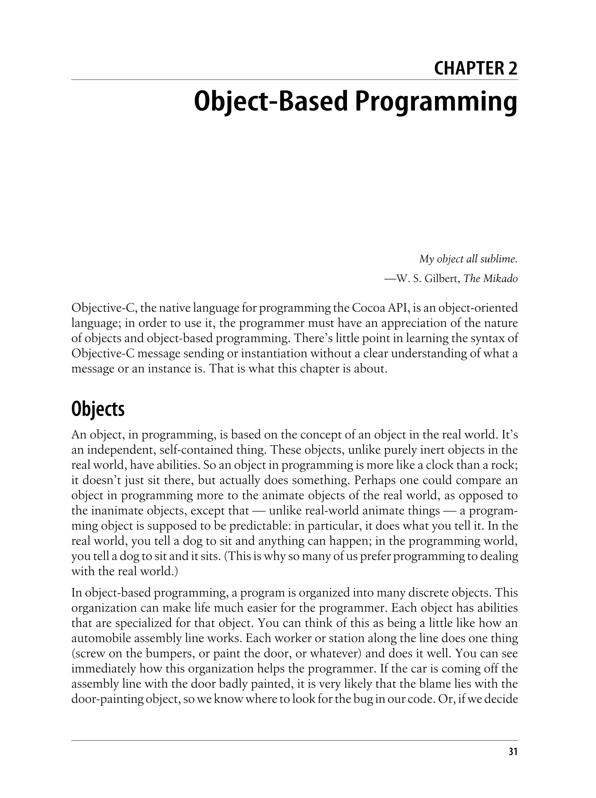CHAPTER 2
Object-Based Programming
My object all sublime.
—W. S. Gilbert, The Mikado
Objective-C, the native language for programming the Cocoa API, is an object-oriented
language; in order to use it, the programmer must have an appreciation of the nature
of objects and object-based programming. There’s little point in learning the syntax of
Objective-C message sending or instantiation without a clear understanding of what a
message or an instance is. That is what this chapter is about.
Objects
An object, in programming, is based on the concept of an object in the real world. It’s
an independent, self-contained thing. These objects, unlike purely inert objects in the
real world, have abilities. So an object in programming is more like a clock than a rock;
it doesn’t just sit there, but actually does something. Perhaps one could compare an
object in programming more to the animate objects of the real world, as opposed to
the inanimate objects, except that — unlike real-world animate things — a program-
ming object is supposed to be predictable: in particular, it does what you tell it. In the
real world, you tell a dog to sit and anything can happen; in the programming world,
you tell a dog to sit and it sits. (This is why so many of us prefer programming to dealing
with the real world.)
In object-based programming, a program is organized into many discrete objects. This
organization can make life much easier for the programmer. Each object has abilities
that are specialized for that object. You can think of this as being a little like how an
automobile assembly line works. Each worker or station along the line does one thing
(screw on the bumpers, or paint the door, or whatever) and does it well. You can see
immediately how this organization helps the programmer. If the car is coming off the
assembly line with the door badly painted, it is very likely that the blame lies with the
door-painting object, so we know where to look for the bug in our code. Or, if we decide
31
 