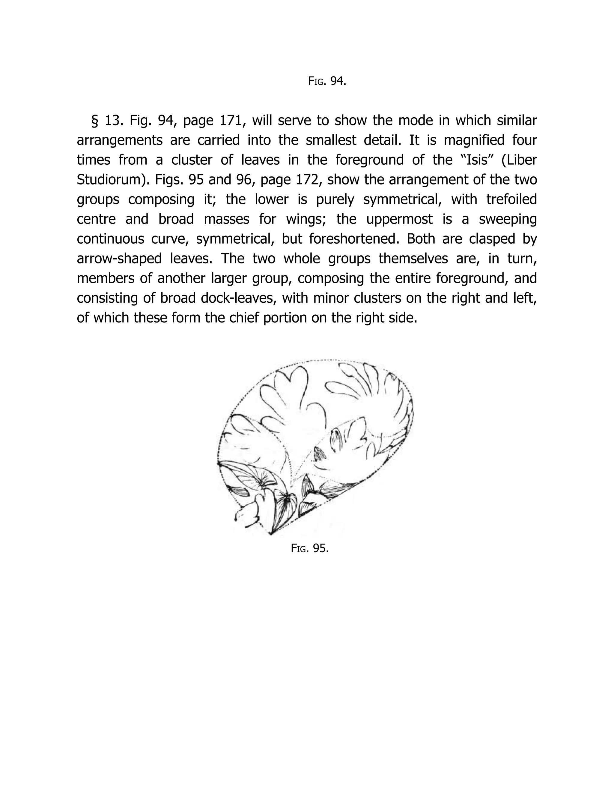 Fig. 94.
§ 13. Fig. 94, page 171, will serve to show the mode in which similar
arrangements are carried into the smallest detail. It is magnified four
times from a cluster of leaves in the foreground of the “Isis” (Liber
Studiorum). Figs. 95 and 96, page 172, show the arrangement of the two
groups composing it; the lower is purely symmetrical, with trefoiled
centre and broad masses for wings; the uppermost is a sweeping
continuous curve, symmetrical, but foreshortened. Both are clasped by
arrow-shaped leaves. The two whole groups themselves are, in turn,
members of another larger group, composing the entire foreground, and
consisting of broad dock-leaves, with minor clusters on the right and left,
of which these form the chief portion on the right side.
Fig. 95.
 