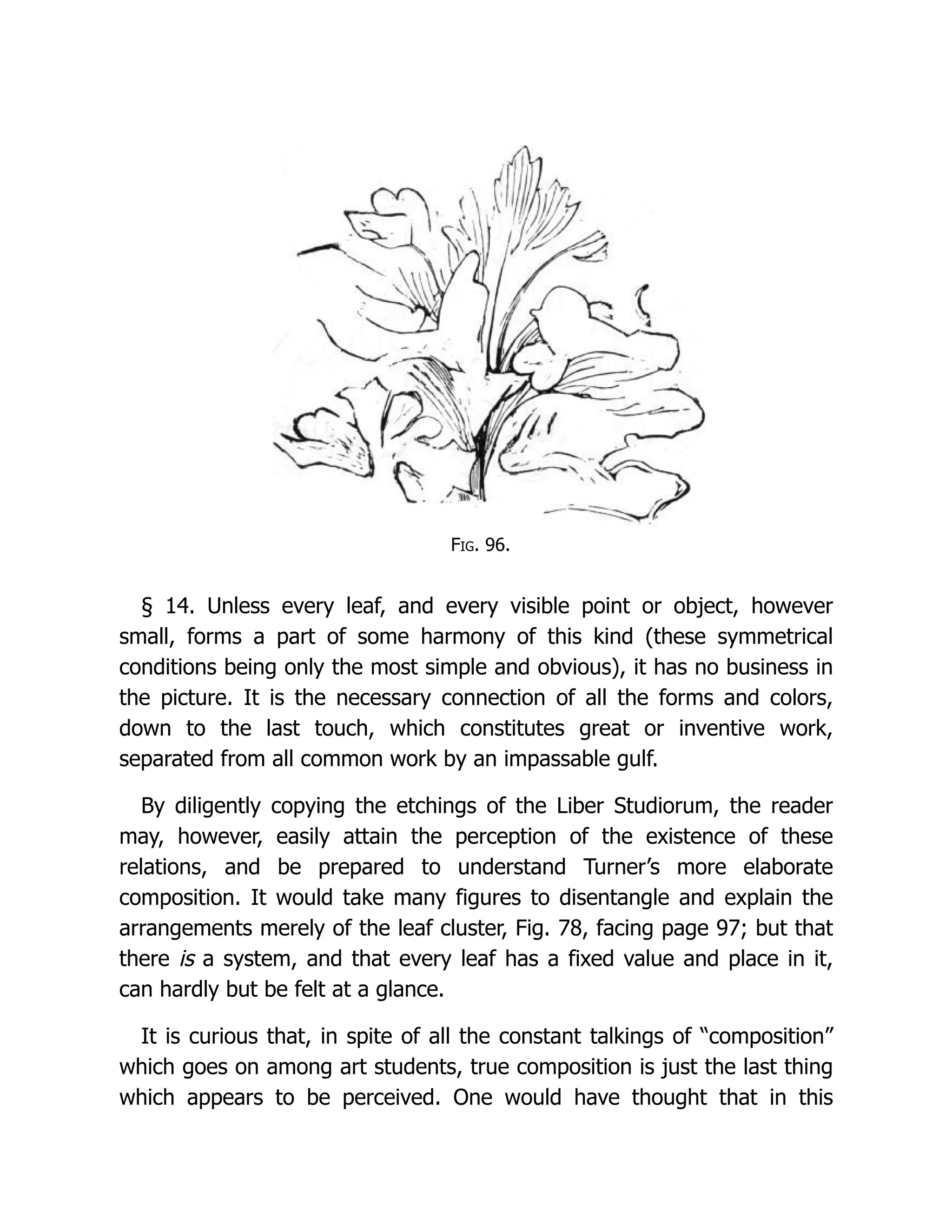 Fig. 96.
§ 14. Unless every leaf, and every visible point or object, however
small, forms a part of some harmony of this kind (these symmetrical
conditions being only the most simple and obvious), it has no business in
the picture. It is the necessary connection of all the forms and colors,
down to the last touch, which constitutes great or inventive work,
separated from all common work by an impassable gulf.
By diligently copying the etchings of the Liber Studiorum, the reader
may, however, easily attain the perception of the existence of these
relations, and be prepared to understand Turner’s more elaborate
composition. It would take many figures to disentangle and explain the
arrangements merely of the leaf cluster, Fig. 78, facing page 97; but that
there is a system, and that every leaf has a fixed value and place in it,
can hardly but be felt at a glance.
It is curious that, in spite of all the constant talkings of “composition”
which goes on among art students, true composition is just the last thing
which appears to be perceived. One would have thought that in this
 
