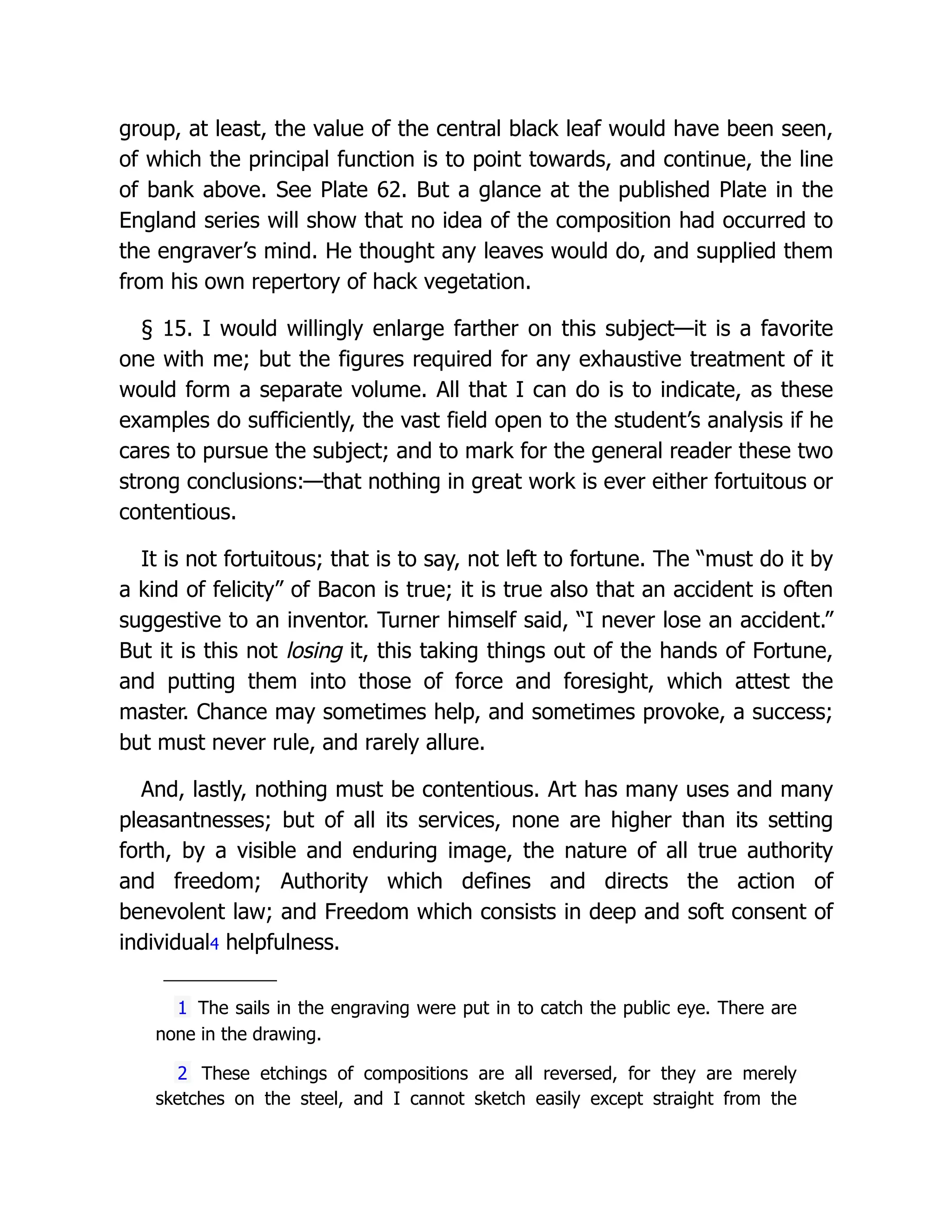 group, at least, the value of the central black leaf would have been seen,
of which the principal function is to point towards, and continue, the line
of bank above. See Plate 62. But a glance at the published Plate in the
England series will show that no idea of the composition had occurred to
the engraver’s mind. He thought any leaves would do, and supplied them
from his own repertory of hack vegetation.
§ 15. I would willingly enlarge farther on this subject—it is a favorite
one with me; but the figures required for any exhaustive treatment of it
would form a separate volume. All that I can do is to indicate, as these
examples do sufficiently, the vast field open to the student’s analysis if he
cares to pursue the subject; and to mark for the general reader these two
strong conclusions:—that nothing in great work is ever either fortuitous or
contentious.
It is not fortuitous; that is to say, not left to fortune. The “must do it by
a kind of felicity” of Bacon is true; it is true also that an accident is often
suggestive to an inventor. Turner himself said, “I never lose an accident.”
But it is this not losing it, this taking things out of the hands of Fortune,
and putting them into those of force and foresight, which attest the
master. Chance may sometimes help, and sometimes provoke, a success;
but must never rule, and rarely allure.
And, lastly, nothing must be contentious. Art has many uses and many
pleasantnesses; but of all its services, none are higher than its setting
forth, by a visible and enduring image, the nature of all true authority
and freedom; Authority which defines and directs the action of
benevolent law; and Freedom which consists in deep and soft consent of
individual4 helpfulness.
1 The sails in the engraving were put in to catch the public eye. There are
none in the drawing.
2 These etchings of compositions are all reversed, for they are merely
sketches on the steel, and I cannot sketch easily except straight from the
 