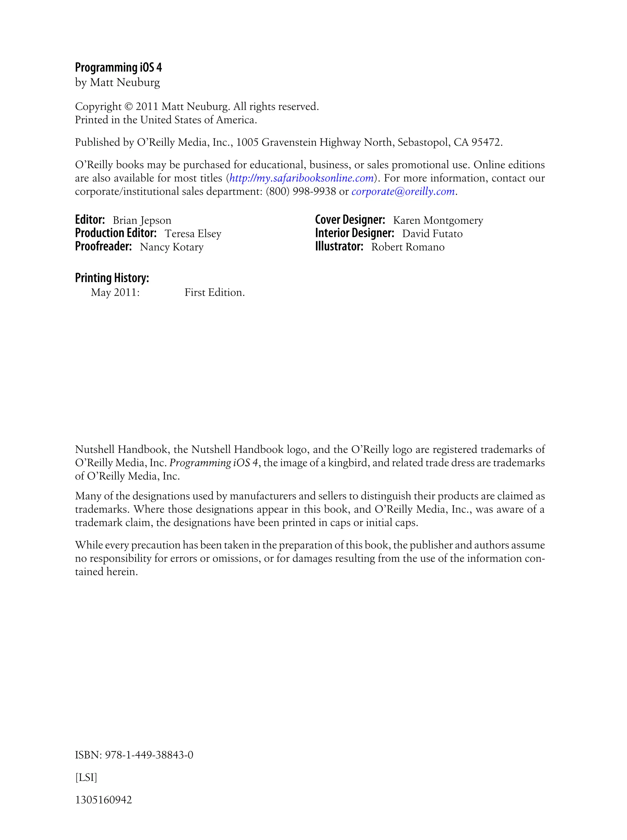 Programming iOS 4
by Matt Neuburg
Copyright © 2011 Matt Neuburg. All rights reserved.
Printed in the United States of America.
Published by O’Reilly Media, Inc., 1005 Gravenstein Highway North, Sebastopol, CA 95472.
O’Reilly books may be purchased for educational, business, or sales promotional use. Online editions
are also available for most titles (http://my.safaribooksonline.com). For more information, contact our
corporate/institutional sales department: (800) 998-9938 or corporate@oreilly.com.
Editor: Brian Jepson
Production Editor: Teresa Elsey
Proofreader: Nancy Kotary
Cover Designer: Karen Montgomery
Interior Designer: David Futato
Illustrator: Robert Romano
Printing History:
May 2011: First Edition.
Nutshell Handbook, the Nutshell Handbook logo, and the O’Reilly logo are registered trademarks of
O’Reilly Media, Inc. Programming iOS 4, the image of a kingbird, and related trade dress are trademarks
of O’Reilly Media, Inc.
Many of the designations used by manufacturers and sellers to distinguish their products are claimed as
trademarks. Where those designations appear in this book, and O’Reilly Media, Inc., was aware of a
trademark claim, the designations have been printed in caps or initial caps.
While every precaution has been taken in the preparation of this book, the publisher and authors assume
no responsibility for errors or omissions, or for damages resulting from the use of the information con-
tained herein.
ISBN: 978-1-449-38843-0
[LSI]
1305160942
 