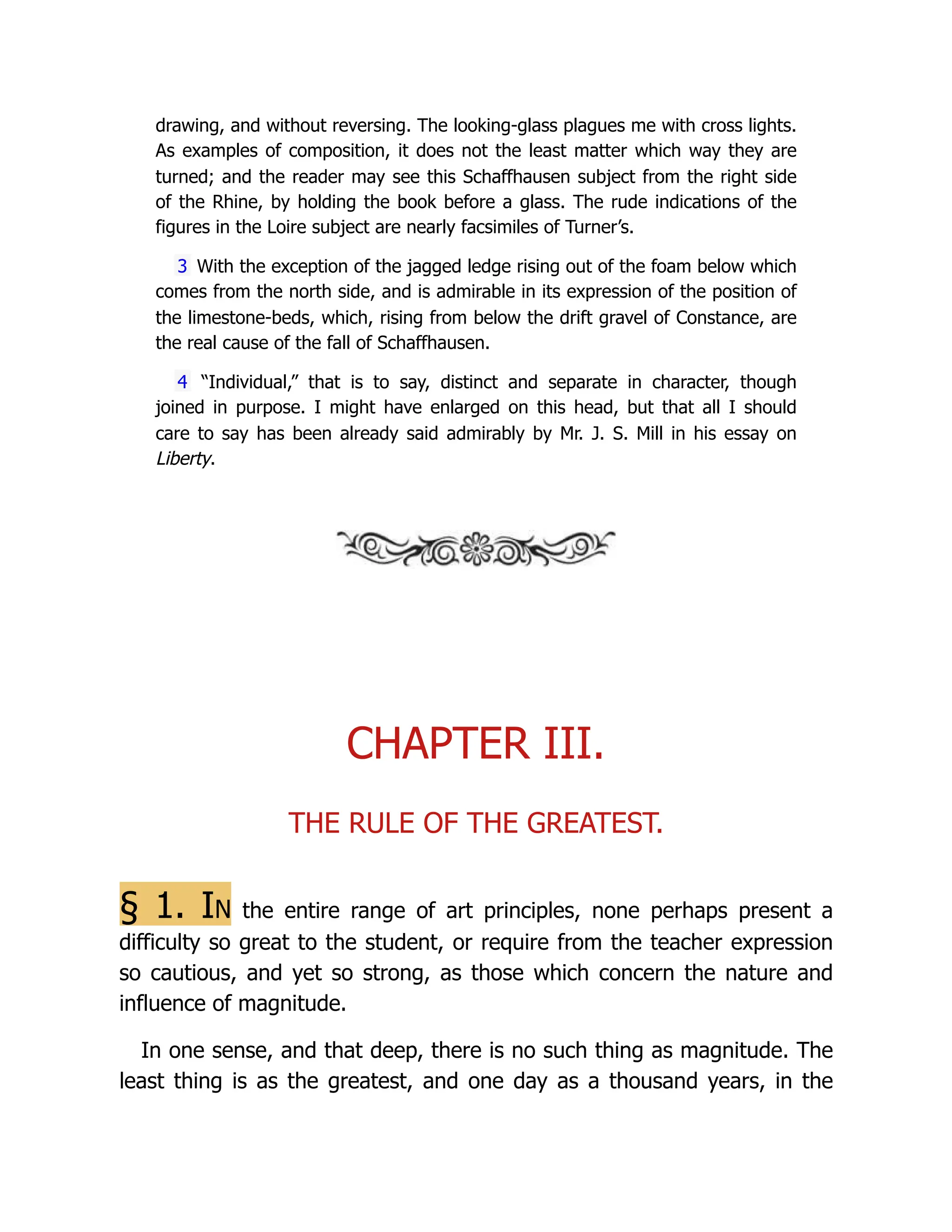 drawing, and without reversing. The looking-glass plagues me with cross lights.
As examples of composition, it does not the least matter which way they are
turned; and the reader may see this Schaffhausen subject from the right side
of the Rhine, by holding the book before a glass. The rude indications of the
figures in the Loire subject are nearly facsimiles of Turner’s.
3 With the exception of the jagged ledge rising out of the foam below which
comes from the north side, and is admirable in its expression of the position of
the limestone-beds, which, rising from below the drift gravel of Constance, are
the real cause of the fall of Schaffhausen.
4 “Individual,” that is to say, distinct and separate in character, though
joined in purpose. I might have enlarged on this head, but that all I should
care to say has been already said admirably by Mr. J. S. Mill in his essay on
Liberty.
CHAPTER III.
THE RULE OF THE GREATEST.
§ 1. In the entire range of art principles, none perhaps present a
difficulty so great to the student, or require from the teacher expression
so cautious, and yet so strong, as those which concern the nature and
influence of magnitude.
In one sense, and that deep, there is no such thing as magnitude. The
least thing is as the greatest, and one day as a thousand years, in the
 