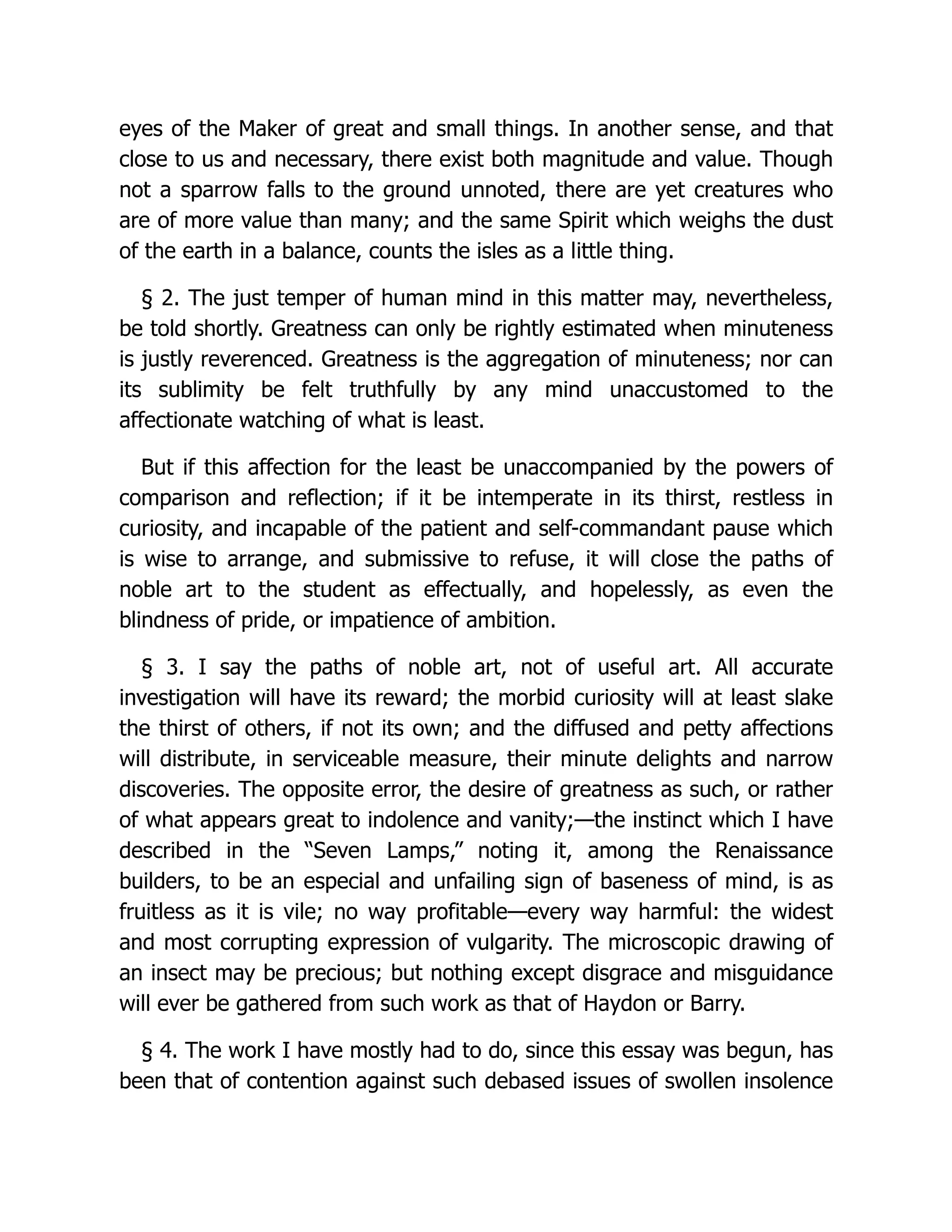 eyes of the Maker of great and small things. In another sense, and that
close to us and necessary, there exist both magnitude and value. Though
not a sparrow falls to the ground unnoted, there are yet creatures who
are of more value than many; and the same Spirit which weighs the dust
of the earth in a balance, counts the isles as a little thing.
§ 2. The just temper of human mind in this matter may, nevertheless,
be told shortly. Greatness can only be rightly estimated when minuteness
is justly reverenced. Greatness is the aggregation of minuteness; nor can
its sublimity be felt truthfully by any mind unaccustomed to the
affectionate watching of what is least.
But if this affection for the least be unaccompanied by the powers of
comparison and reflection; if it be intemperate in its thirst, restless in
curiosity, and incapable of the patient and self-commandant pause which
is wise to arrange, and submissive to refuse, it will close the paths of
noble art to the student as effectually, and hopelessly, as even the
blindness of pride, or impatience of ambition.
§ 3. I say the paths of noble art, not of useful art. All accurate
investigation will have its reward; the morbid curiosity will at least slake
the thirst of others, if not its own; and the diffused and petty affections
will distribute, in serviceable measure, their minute delights and narrow
discoveries. The opposite error, the desire of greatness as such, or rather
of what appears great to indolence and vanity;—the instinct which I have
described in the “Seven Lamps,” noting it, among the Renaissance
builders, to be an especial and unfailing sign of baseness of mind, is as
fruitless as it is vile; no way profitable—every way harmful: the widest
and most corrupting expression of vulgarity. The microscopic drawing of
an insect may be precious; but nothing except disgrace and misguidance
will ever be gathered from such work as that of Haydon or Barry.
§ 4. The work I have mostly had to do, since this essay was begun, has
been that of contention against such debased issues of swollen insolence
 