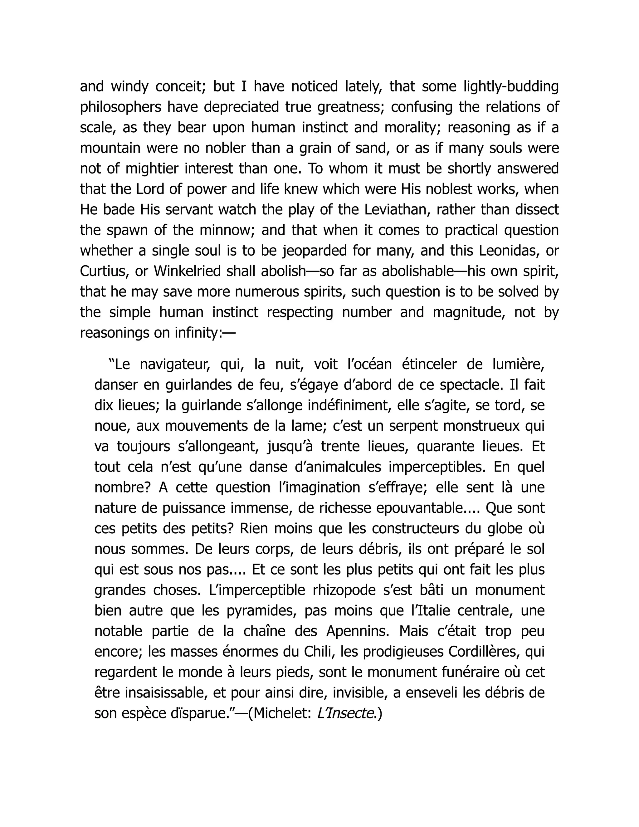 and windy conceit; but I have noticed lately, that some lightly-budding
philosophers have depreciated true greatness; confusing the relations of
scale, as they bear upon human instinct and morality; reasoning as if a
mountain were no nobler than a grain of sand, or as if many souls were
not of mightier interest than one. To whom it must be shortly answered
that the Lord of power and life knew which were His noblest works, when
He bade His servant watch the play of the Leviathan, rather than dissect
the spawn of the minnow; and that when it comes to practical question
whether a single soul is to be jeoparded for many, and this Leonidas, or
Curtius, or Winkelried shall abolish—so far as abolishable—his own spirit,
that he may save more numerous spirits, such question is to be solved by
the simple human instinct respecting number and magnitude, not by
reasonings on infinity:—
“Le navigateur, qui, la nuit, voit l’océan étinceler de lumière,
danser en guirlandes de feu, s’égaye d’abord de ce spectacle. Il fait
dix lieues; la guirlande s’allonge indéfiniment, elle s’agite, se tord, se
noue, aux mouvements de la lame; c’est un serpent monstrueux qui
va toujours s’allongeant, jusqu’à trente lieues, quarante lieues. Et
tout cela n’est qu’une danse d’animalcules imperceptibles. En quel
nombre? A cette question l’imagination s’effraye; elle sent là une
nature de puissance immense, de richesse epouvantable.... Que sont
ces petits des petits? Rien moins que les constructeurs du globe où
nous sommes. De leurs corps, de leurs débris, ils ont préparé le sol
qui est sous nos pas.... Et ce sont les plus petits qui ont fait les plus
grandes choses. L’imperceptible rhizopode s’est bâti un monument
bien autre que les pyramides, pas moins que l’Italie centrale, une
notable partie de la chaîne des Apennins. Mais c’était trop peu
encore; les masses énormes du Chili, les prodigieuses Cordillères, qui
regardent le monde à leurs pieds, sont le monument funéraire où cet
être insaisissable, et pour ainsi dire, invisible, a enseveli les débris de
son espèce dïsparue.”—(Michelet: L’Insecte.)
 