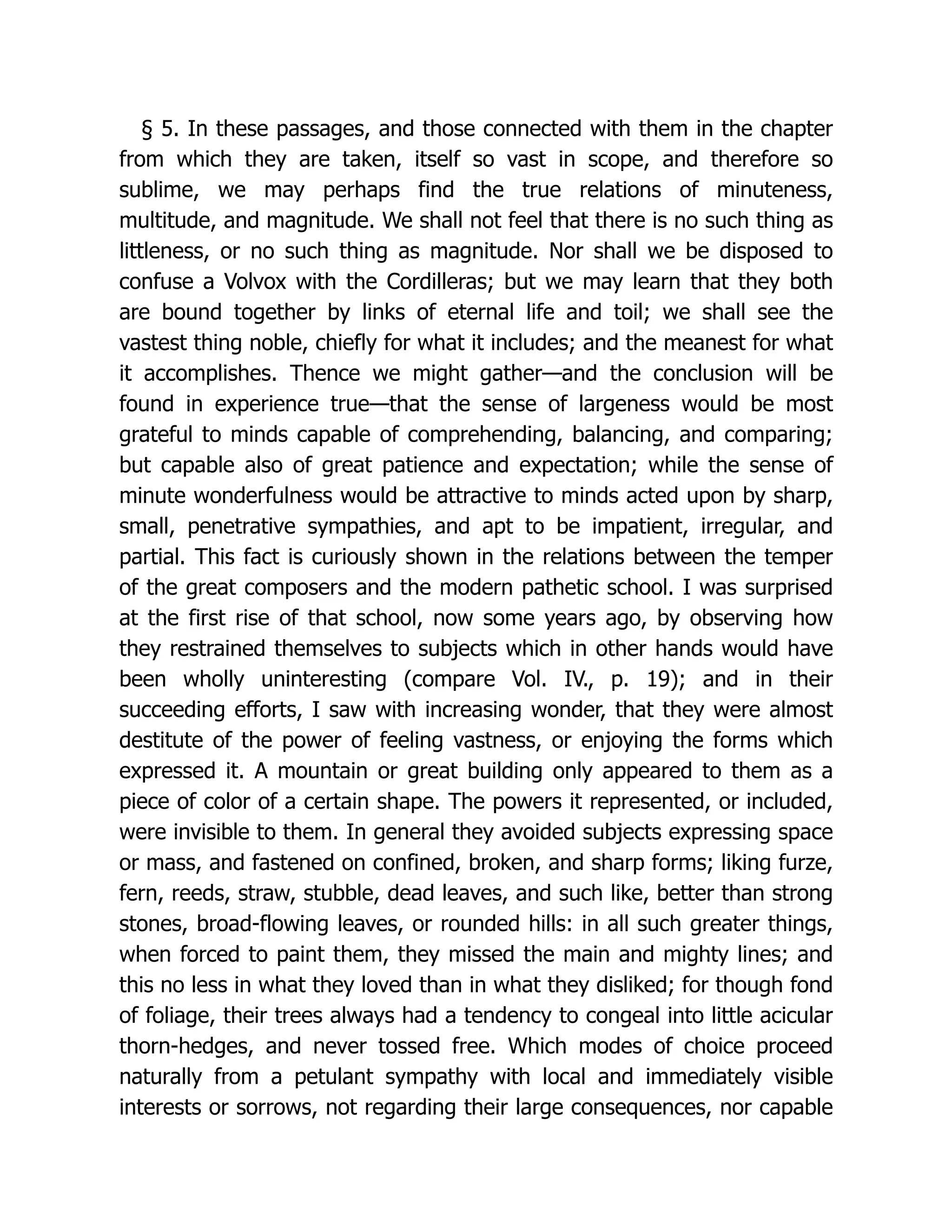 § 5. In these passages, and those connected with them in the chapter
from which they are taken, itself so vast in scope, and therefore so
sublime, we may perhaps find the true relations of minuteness,
multitude, and magnitude. We shall not feel that there is no such thing as
littleness, or no such thing as magnitude. Nor shall we be disposed to
confuse a Volvox with the Cordilleras; but we may learn that they both
are bound together by links of eternal life and toil; we shall see the
vastest thing noble, chiefly for what it includes; and the meanest for what
it accomplishes. Thence we might gather—and the conclusion will be
found in experience true—that the sense of largeness would be most
grateful to minds capable of comprehending, balancing, and comparing;
but capable also of great patience and expectation; while the sense of
minute wonderfulness would be attractive to minds acted upon by sharp,
small, penetrative sympathies, and apt to be impatient, irregular, and
partial. This fact is curiously shown in the relations between the temper
of the great composers and the modern pathetic school. I was surprised
at the first rise of that school, now some years ago, by observing how
they restrained themselves to subjects which in other hands would have
been wholly uninteresting (compare Vol. IV., p. 19); and in their
succeeding efforts, I saw with increasing wonder, that they were almost
destitute of the power of feeling vastness, or enjoying the forms which
expressed it. A mountain or great building only appeared to them as a
piece of color of a certain shape. The powers it represented, or included,
were invisible to them. In general they avoided subjects expressing space
or mass, and fastened on confined, broken, and sharp forms; liking furze,
fern, reeds, straw, stubble, dead leaves, and such like, better than strong
stones, broad-flowing leaves, or rounded hills: in all such greater things,
when forced to paint them, they missed the main and mighty lines; and
this no less in what they loved than in what they disliked; for though fond
of foliage, their trees always had a tendency to congeal into little acicular
thorn-hedges, and never tossed free. Which modes of choice proceed
naturally from a petulant sympathy with local and immediately visible
interests or sorrows, not regarding their large consequences, nor capable
 