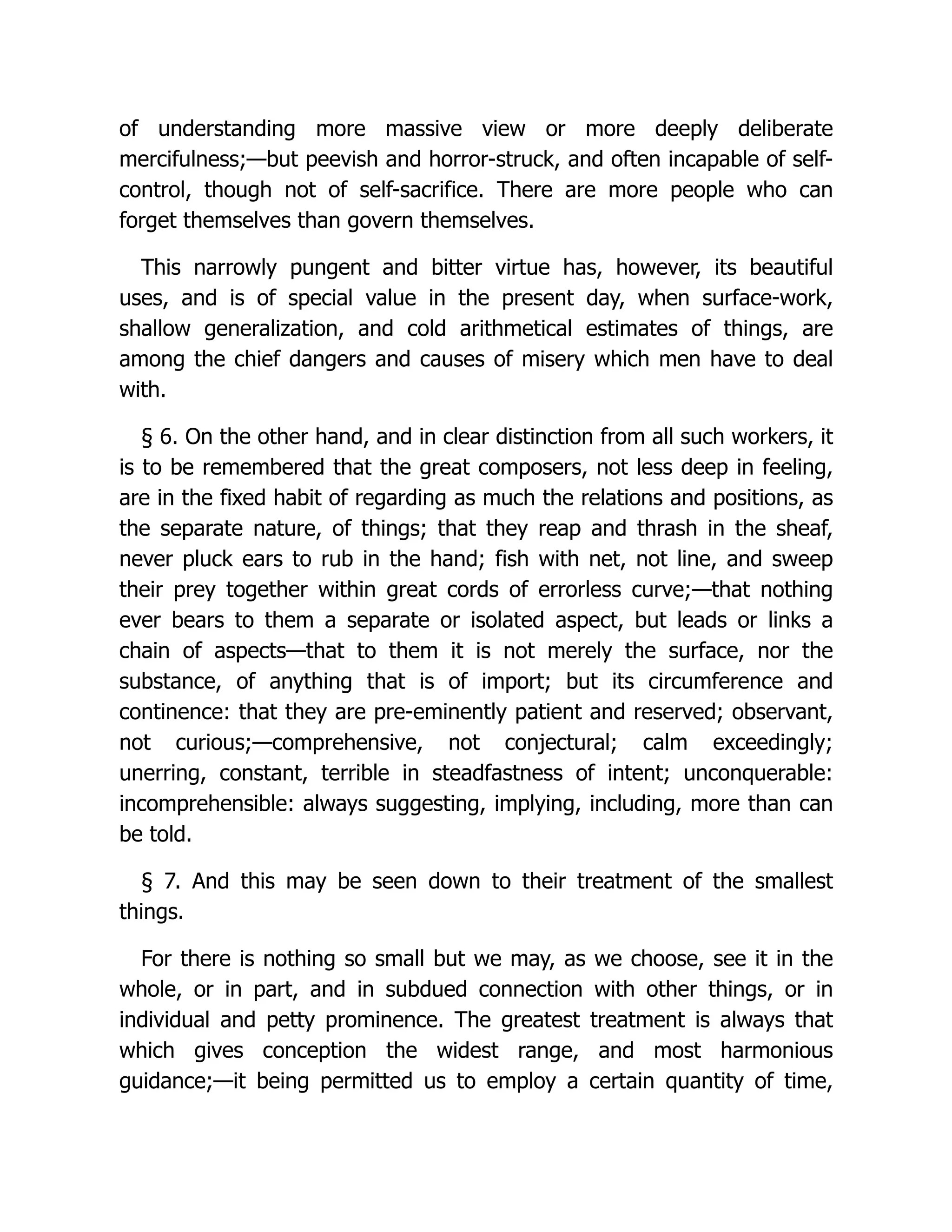of understanding more massive view or more deeply deliberate
mercifulness;—but peevish and horror-struck, and often incapable of self-
control, though not of self-sacrifice. There are more people who can
forget themselves than govern themselves.
This narrowly pungent and bitter virtue has, however, its beautiful
uses, and is of special value in the present day, when surface-work,
shallow generalization, and cold arithmetical estimates of things, are
among the chief dangers and causes of misery which men have to deal
with.
§ 6. On the other hand, and in clear distinction from all such workers, it
is to be remembered that the great composers, not less deep in feeling,
are in the fixed habit of regarding as much the relations and positions, as
the separate nature, of things; that they reap and thrash in the sheaf,
never pluck ears to rub in the hand; fish with net, not line, and sweep
their prey together within great cords of errorless curve;—that nothing
ever bears to them a separate or isolated aspect, but leads or links a
chain of aspects—that to them it is not merely the surface, nor the
substance, of anything that is of import; but its circumference and
continence: that they are pre-eminently patient and reserved; observant,
not curious;—comprehensive, not conjectural; calm exceedingly;
unerring, constant, terrible in steadfastness of intent; unconquerable:
incomprehensible: always suggesting, implying, including, more than can
be told.
§ 7. And this may be seen down to their treatment of the smallest
things.
For there is nothing so small but we may, as we choose, see it in the
whole, or in part, and in subdued connection with other things, or in
individual and petty prominence. The greatest treatment is always that
which gives conception the widest range, and most harmonious
guidance;—it being permitted us to employ a certain quantity of time,
 