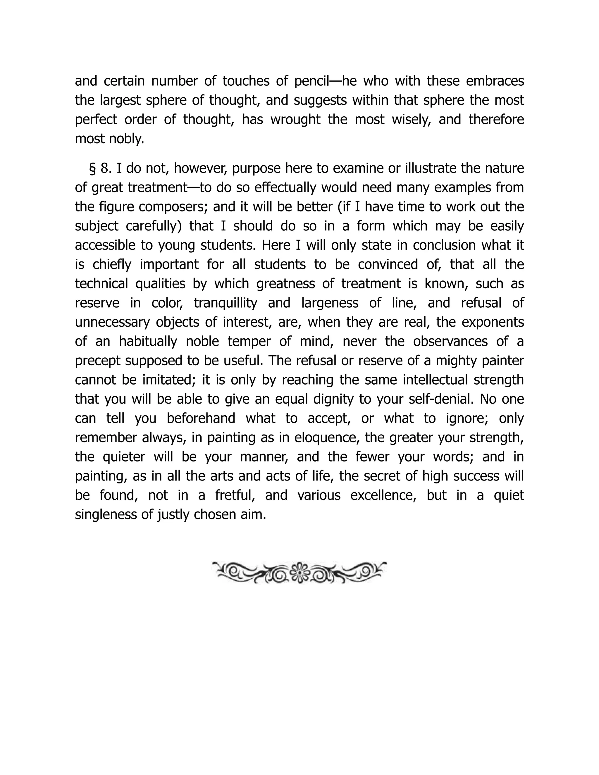 and certain number of touches of pencil—he who with these embraces
the largest sphere of thought, and suggests within that sphere the most
perfect order of thought, has wrought the most wisely, and therefore
most nobly.
§ 8. I do not, however, purpose here to examine or illustrate the nature
of great treatment—to do so effectually would need many examples from
the figure composers; and it will be better (if I have time to work out the
subject carefully) that I should do so in a form which may be easily
accessible to young students. Here I will only state in conclusion what it
is chiefly important for all students to be convinced of, that all the
technical qualities by which greatness of treatment is known, such as
reserve in color, tranquillity and largeness of line, and refusal of
unnecessary objects of interest, are, when they are real, the exponents
of an habitually noble temper of mind, never the observances of a
precept supposed to be useful. The refusal or reserve of a mighty painter
cannot be imitated; it is only by reaching the same intellectual strength
that you will be able to give an equal dignity to your self-denial. No one
can tell you beforehand what to accept, or what to ignore; only
remember always, in painting as in eloquence, the greater your strength,
the quieter will be your manner, and the fewer your words; and in
painting, as in all the arts and acts of life, the secret of high success will
be found, not in a fretful, and various excellence, but in a quiet
singleness of justly chosen aim.
 