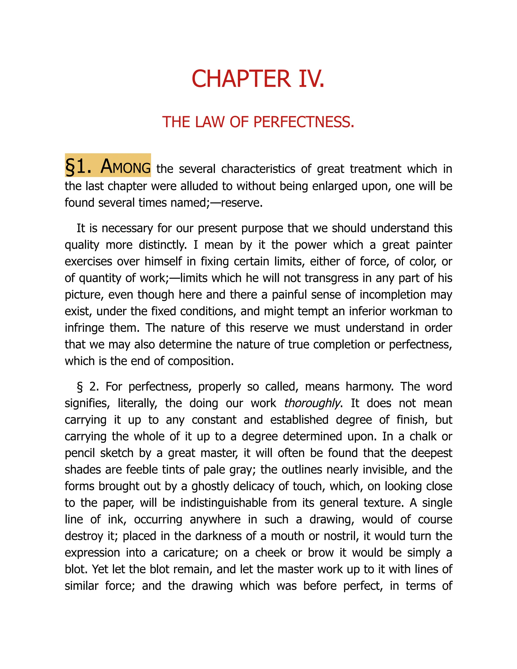 CHAPTER IV.
THE LAW OF PERFECTNESS.
§1. Among the several characteristics of great treatment which in
the last chapter were alluded to without being enlarged upon, one will be
found several times named;—reserve.
It is necessary for our present purpose that we should understand this
quality more distinctly. I mean by it the power which a great painter
exercises over himself in fixing certain limits, either of force, of color, or
of quantity of work;—limits which he will not transgress in any part of his
picture, even though here and there a painful sense of incompletion may
exist, under the fixed conditions, and might tempt an inferior workman to
infringe them. The nature of this reserve we must understand in order
that we may also determine the nature of true completion or perfectness,
which is the end of composition.
§ 2. For perfectness, properly so called, means harmony. The word
signifies, literally, the doing our work thoroughly. It does not mean
carrying it up to any constant and established degree of finish, but
carrying the whole of it up to a degree determined upon. In a chalk or
pencil sketch by a great master, it will often be found that the deepest
shades are feeble tints of pale gray; the outlines nearly invisible, and the
forms brought out by a ghostly delicacy of touch, which, on looking close
to the paper, will be indistinguishable from its general texture. A single
line of ink, occurring anywhere in such a drawing, would of course
destroy it; placed in the darkness of a mouth or nostril, it would turn the
expression into a caricature; on a cheek or brow it would be simply a
blot. Yet let the blot remain, and let the master work up to it with lines of
similar force; and the drawing which was before perfect, in terms of
 