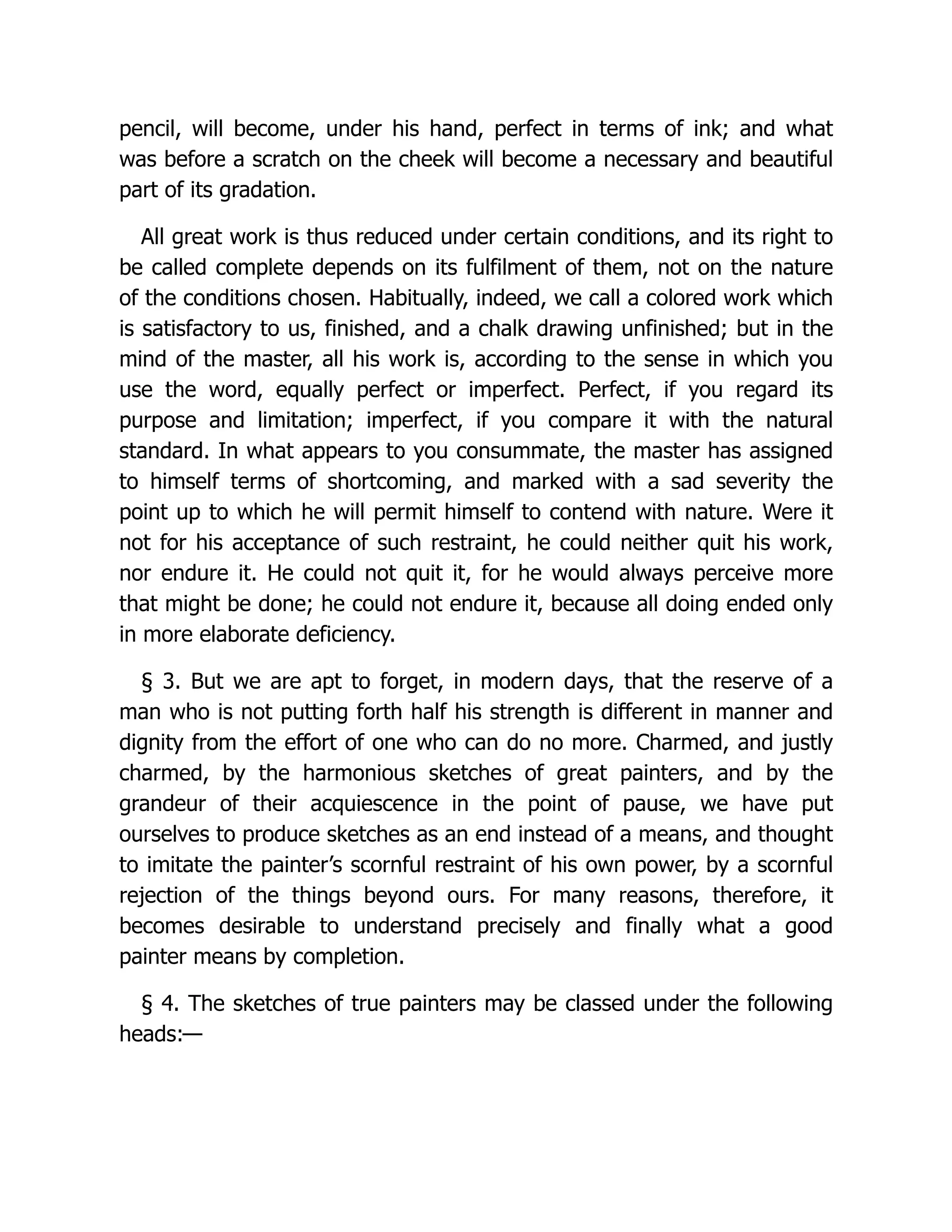 pencil, will become, under his hand, perfect in terms of ink; and what
was before a scratch on the cheek will become a necessary and beautiful
part of its gradation.
All great work is thus reduced under certain conditions, and its right to
be called complete depends on its fulfilment of them, not on the nature
of the conditions chosen. Habitually, indeed, we call a colored work which
is satisfactory to us, finished, and a chalk drawing unfinished; but in the
mind of the master, all his work is, according to the sense in which you
use the word, equally perfect or imperfect. Perfect, if you regard its
purpose and limitation; imperfect, if you compare it with the natural
standard. In what appears to you consummate, the master has assigned
to himself terms of shortcoming, and marked with a sad severity the
point up to which he will permit himself to contend with nature. Were it
not for his acceptance of such restraint, he could neither quit his work,
nor endure it. He could not quit it, for he would always perceive more
that might be done; he could not endure it, because all doing ended only
in more elaborate deficiency.
§ 3. But we are apt to forget, in modern days, that the reserve of a
man who is not putting forth half his strength is different in manner and
dignity from the effort of one who can do no more. Charmed, and justly
charmed, by the harmonious sketches of great painters, and by the
grandeur of their acquiescence in the point of pause, we have put
ourselves to produce sketches as an end instead of a means, and thought
to imitate the painter’s scornful restraint of his own power, by a scornful
rejection of the things beyond ours. For many reasons, therefore, it
becomes desirable to understand precisely and finally what a good
painter means by completion.
§ 4. The sketches of true painters may be classed under the following
heads:—
 
