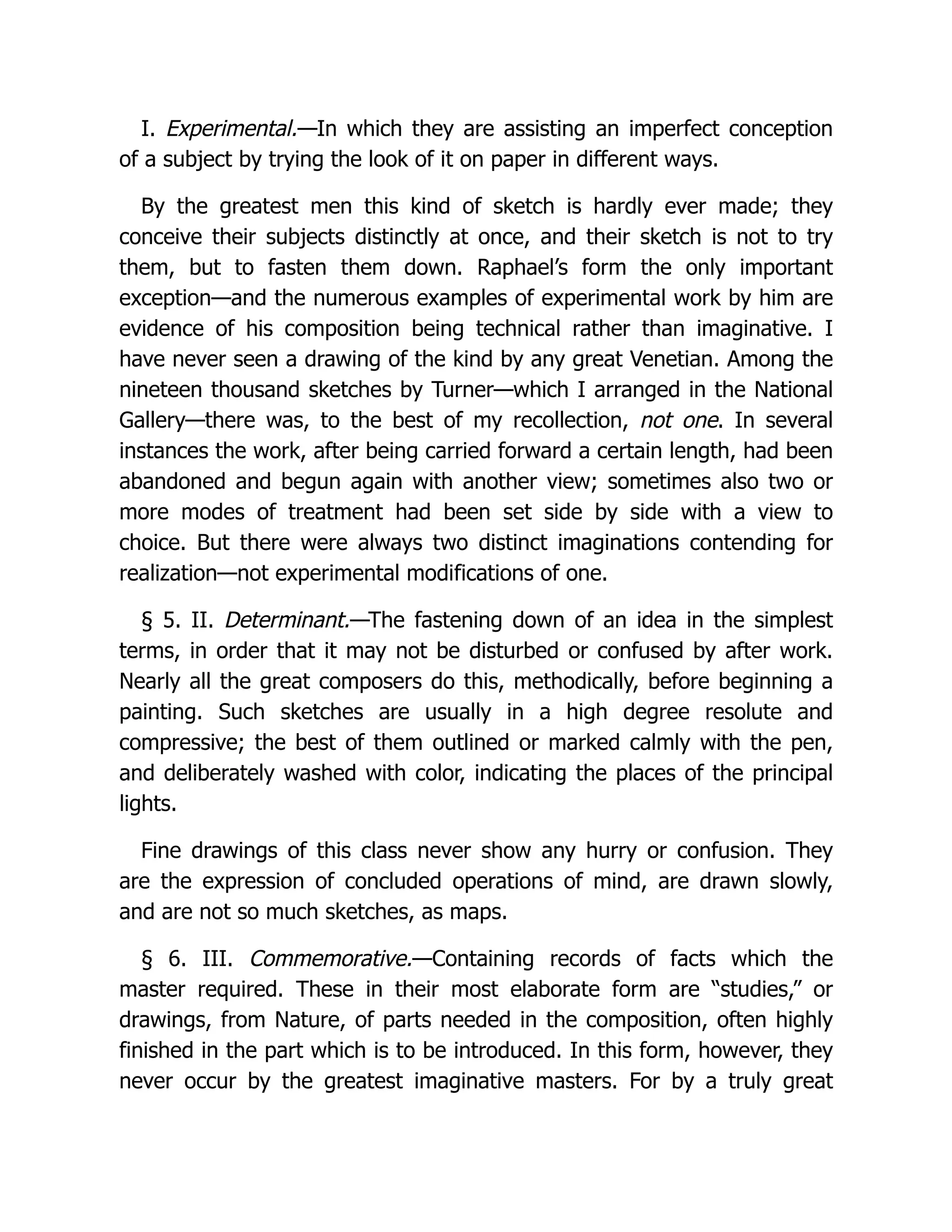 I. Experimental.—In which they are assisting an imperfect conception
of a subject by trying the look of it on paper in different ways.
By the greatest men this kind of sketch is hardly ever made; they
conceive their subjects distinctly at once, and their sketch is not to try
them, but to fasten them down. Raphael’s form the only important
exception—and the numerous examples of experimental work by him are
evidence of his composition being technical rather than imaginative. I
have never seen a drawing of the kind by any great Venetian. Among the
nineteen thousand sketches by Turner—which I arranged in the National
Gallery—there was, to the best of my recollection, not one. In several
instances the work, after being carried forward a certain length, had been
abandoned and begun again with another view; sometimes also two or
more modes of treatment had been set side by side with a view to
choice. But there were always two distinct imaginations contending for
realization—not experimental modifications of one.
§ 5. II. Determinant.—The fastening down of an idea in the simplest
terms, in order that it may not be disturbed or confused by after work.
Nearly all the great composers do this, methodically, before beginning a
painting. Such sketches are usually in a high degree resolute and
compressive; the best of them outlined or marked calmly with the pen,
and deliberately washed with color, indicating the places of the principal
lights.
Fine drawings of this class never show any hurry or confusion. They
are the expression of concluded operations of mind, are drawn slowly,
and are not so much sketches, as maps.
§ 6. III. Commemorative.—Containing records of facts which the
master required. These in their most elaborate form are “studies,” or
drawings, from Nature, of parts needed in the composition, often highly
finished in the part which is to be introduced. In this form, however, they
never occur by the greatest imaginative masters. For by a truly great
 
