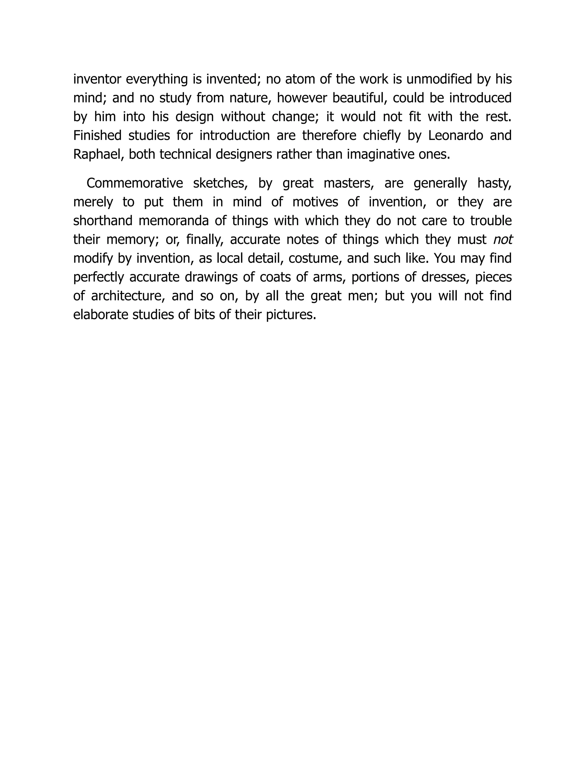 inventor everything is invented; no atom of the work is unmodified by his
mind; and no study from nature, however beautiful, could be introduced
by him into his design without change; it would not fit with the rest.
Finished studies for introduction are therefore chiefly by Leonardo and
Raphael, both technical designers rather than imaginative ones.
Commemorative sketches, by great masters, are generally hasty,
merely to put them in mind of motives of invention, or they are
shorthand memoranda of things with which they do not care to trouble
their memory; or, finally, accurate notes of things which they must not
modify by invention, as local detail, costume, and such like. You may find
perfectly accurate drawings of coats of arms, portions of dresses, pieces
of architecture, and so on, by all the great men; but you will not find
elaborate studies of bits of their pictures.
 