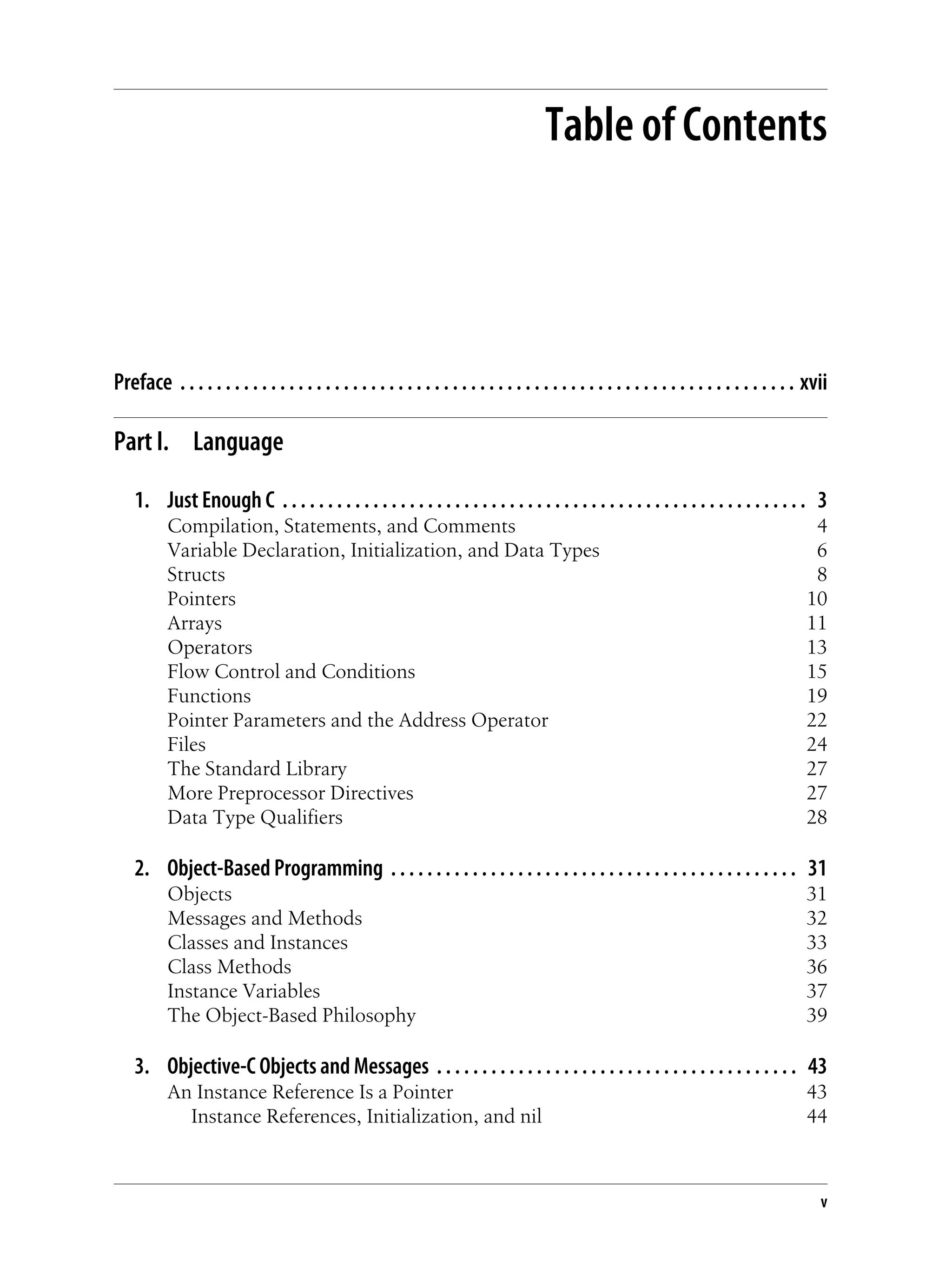 Table of Contents
Preface . . . . . . . . . . . . . . . . . . . . . . . . . . . . . . . . . . . . . . . . . . . . . . . . . . . . . . . . . . . . . . . . . . . . xvii
Part I. Language
1. Just Enough C . . . . . . . . . . . . . . . . . . . . . . . . . . . . . . . . . . . . . . . . . . . . . . . . . . . . . . . . . . 3
Compilation, Statements, and Comments 4
Variable Declaration, Initialization, and Data Types 6
Structs 8
Pointers 10
Arrays 11
Operators 13
Flow Control and Conditions 15
Functions 19
Pointer Parameters and the Address Operator 22
Files 24
The Standard Library 27
More Preprocessor Directives 27
Data Type Qualifiers 28
2. Object-Based Programming . . . . . . . . . . . . . . . . . . . . . . . . . . . . . . . . . . . . . . . . . . . . . 31
Objects 31
Messages and Methods 32
Classes and Instances 33
Class Methods 36
Instance Variables 37
The Object-Based Philosophy 39
3. Objective-C Objects and Messages . . . . . . . . . . . . . . . . . . . . . . . . . . . . . . . . . . . . . . . . 43
An Instance Reference Is a Pointer 43
Instance References, Initialization, and nil 44
v
 