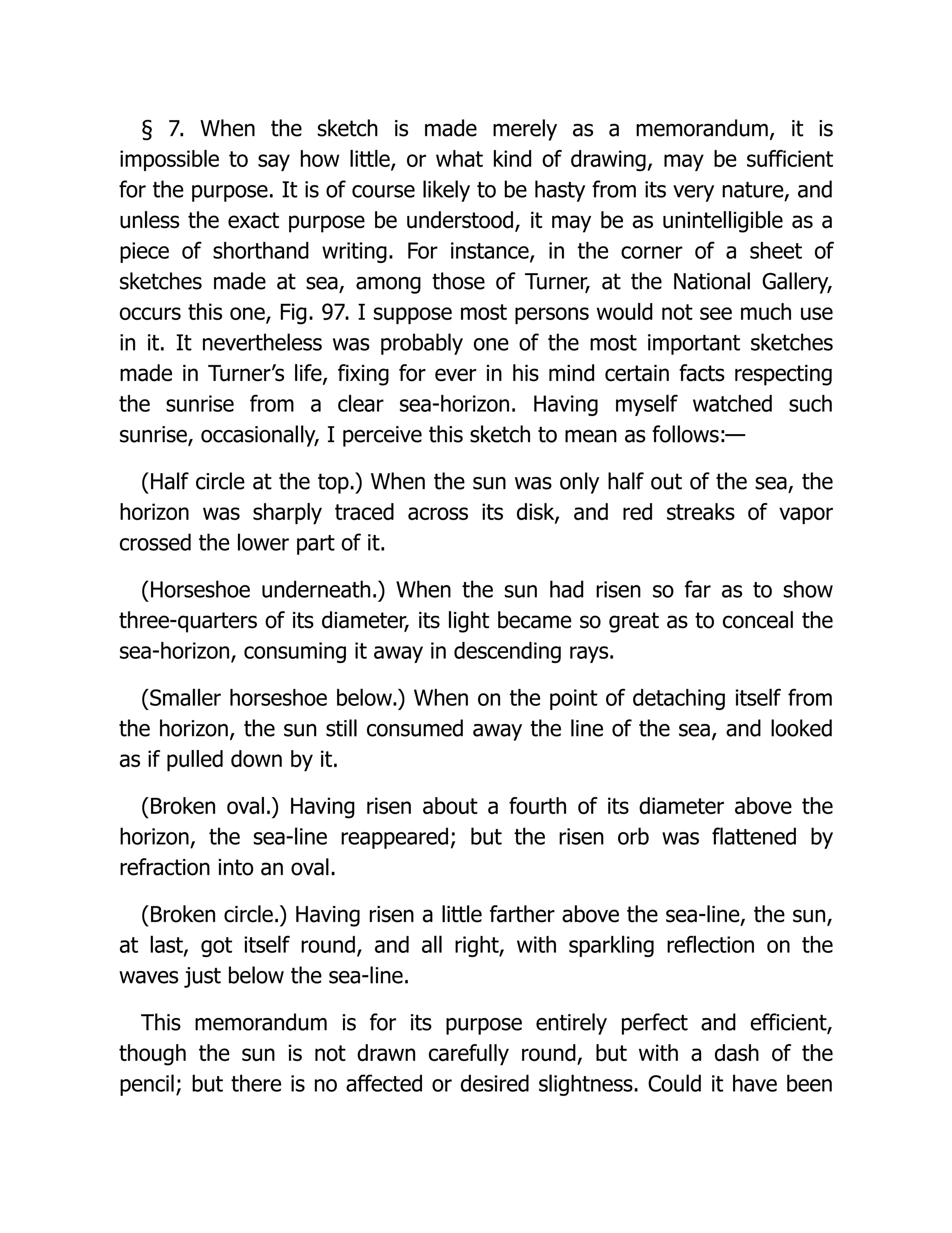 § 7. When the sketch is made merely as a memorandum, it is
impossible to say how little, or what kind of drawing, may be sufficient
for the purpose. It is of course likely to be hasty from its very nature, and
unless the exact purpose be understood, it may be as unintelligible as a
piece of shorthand writing. For instance, in the corner of a sheet of
sketches made at sea, among those of Turner, at the National Gallery,
occurs this one, Fig. 97. I suppose most persons would not see much use
in it. It nevertheless was probably one of the most important sketches
made in Turner’s life, fixing for ever in his mind certain facts respecting
the sunrise from a clear sea-horizon. Having myself watched such
sunrise, occasionally, I perceive this sketch to mean as follows:—
(Half circle at the top.) When the sun was only half out of the sea, the
horizon was sharply traced across its disk, and red streaks of vapor
crossed the lower part of it.
(Horseshoe underneath.) When the sun had risen so far as to show
three-quarters of its diameter, its light became so great as to conceal the
sea-horizon, consuming it away in descending rays.
(Smaller horseshoe below.) When on the point of detaching itself from
the horizon, the sun still consumed away the line of the sea, and looked
as if pulled down by it.
(Broken oval.) Having risen about a fourth of its diameter above the
horizon, the sea-line reappeared; but the risen orb was flattened by
refraction into an oval.
(Broken circle.) Having risen a little farther above the sea-line, the sun,
at last, got itself round, and all right, with sparkling reflection on the
waves just below the sea-line.
This memorandum is for its purpose entirely perfect and efficient,
though the sun is not drawn carefully round, but with a dash of the
pencil; but there is no affected or desired slightness. Could it have been
 