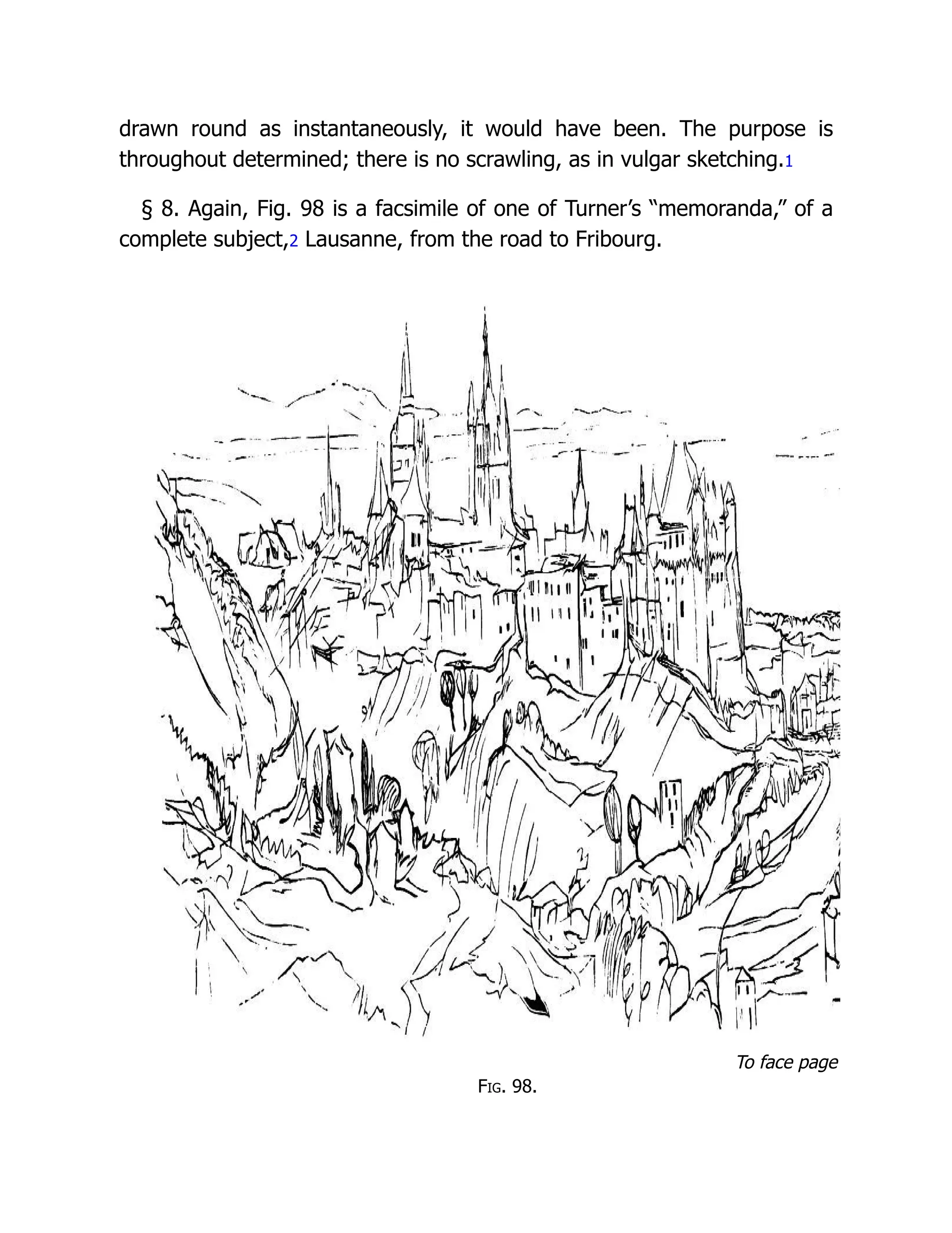 drawn round as instantaneously, it would have been. The purpose is
throughout determined; there is no scrawling, as in vulgar sketching.1
§ 8. Again, Fig. 98 is a facsimile of one of Turner’s “memoranda,” of a
complete subject,2 Lausanne, from the road to Fribourg.
To face page
Fig. 98.
 
