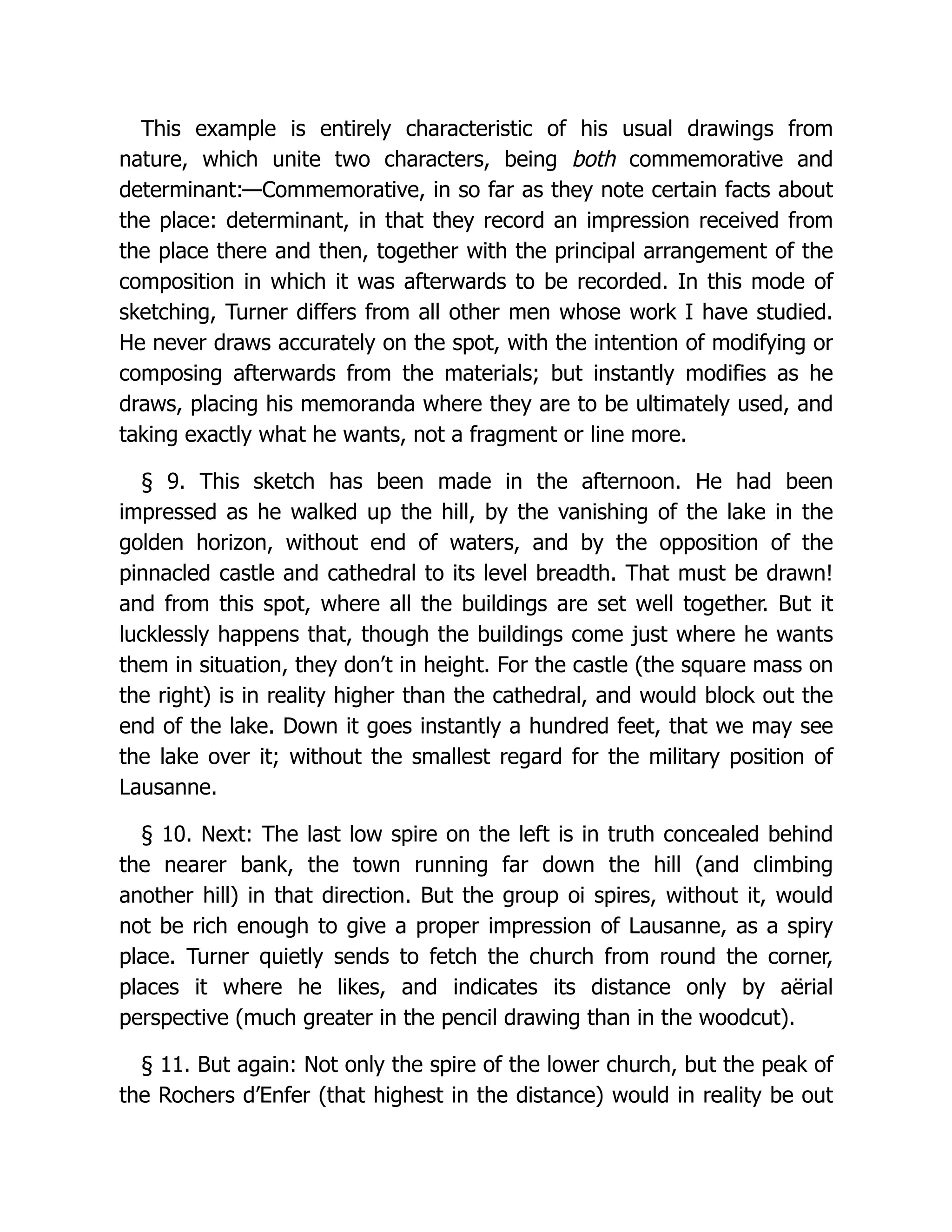 This example is entirely characteristic of his usual drawings from
nature, which unite two characters, being both commemorative and
determinant:—Commemorative, in so far as they note certain facts about
the place: determinant, in that they record an impression received from
the place there and then, together with the principal arrangement of the
composition in which it was afterwards to be recorded. In this mode of
sketching, Turner differs from all other men whose work I have studied.
He never draws accurately on the spot, with the intention of modifying or
composing afterwards from the materials; but instantly modifies as he
draws, placing his memoranda where they are to be ultimately used, and
taking exactly what he wants, not a fragment or line more.
§ 9. This sketch has been made in the afternoon. He had been
impressed as he walked up the hill, by the vanishing of the lake in the
golden horizon, without end of waters, and by the opposition of the
pinnacled castle and cathedral to its level breadth. That must be drawn!
and from this spot, where all the buildings are set well together. But it
lucklessly happens that, though the buildings come just where he wants
them in situation, they don’t in height. For the castle (the square mass on
the right) is in reality higher than the cathedral, and would block out the
end of the lake. Down it goes instantly a hundred feet, that we may see
the lake over it; without the smallest regard for the military position of
Lausanne.
§ 10. Next: The last low spire on the left is in truth concealed behind
the nearer bank, the town running far down the hill (and climbing
another hill) in that direction. But the group oi spires, without it, would
not be rich enough to give a proper impression of Lausanne, as a spiry
place. Turner quietly sends to fetch the church from round the corner,
places it where he likes, and indicates its distance only by aërial
perspective (much greater in the pencil drawing than in the woodcut).
§ 11. But again: Not only the spire of the lower church, but the peak of
the Rochers d’Enfer (that highest in the distance) would in reality be out
 