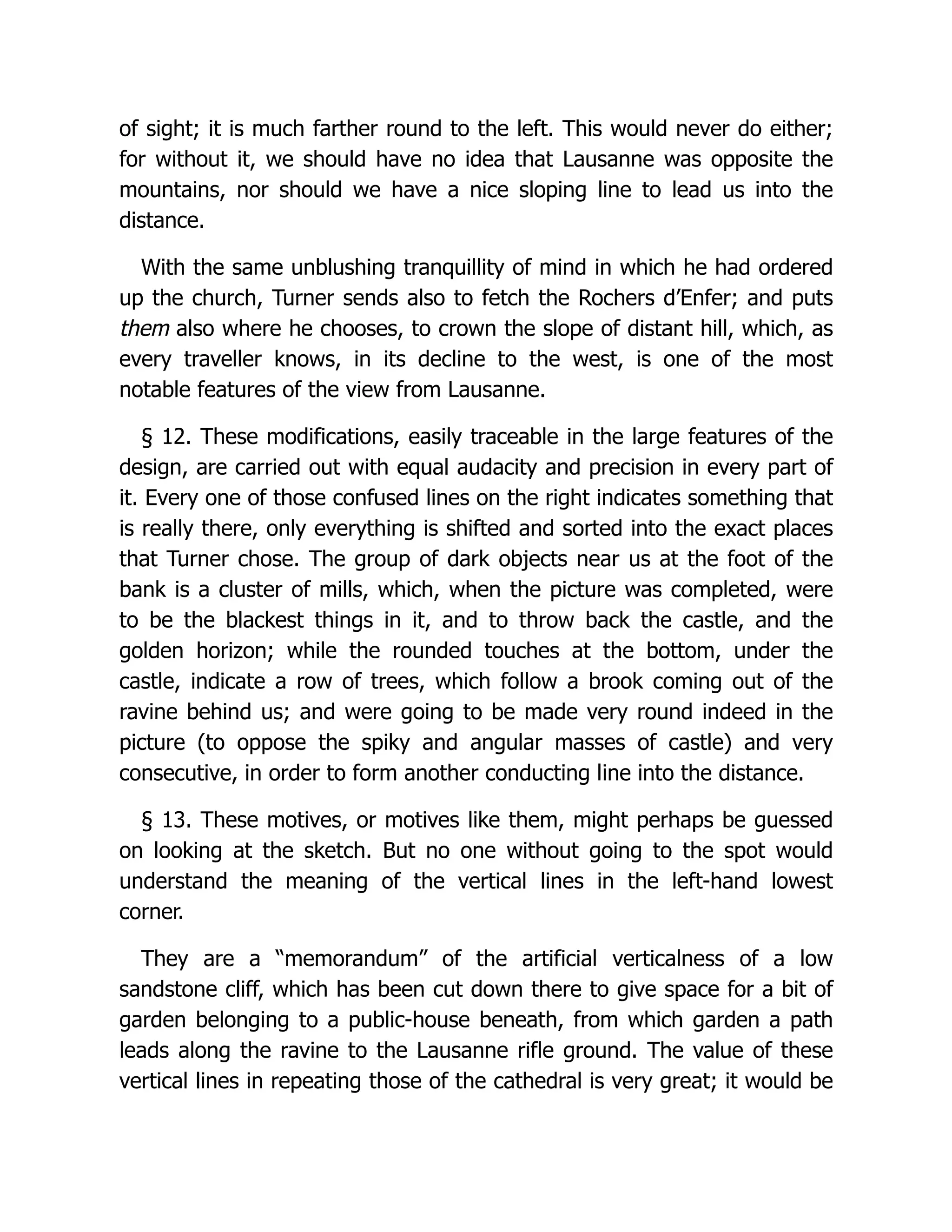 of sight; it is much farther round to the left. This would never do either;
for without it, we should have no idea that Lausanne was opposite the
mountains, nor should we have a nice sloping line to lead us into the
distance.
With the same unblushing tranquillity of mind in which he had ordered
up the church, Turner sends also to fetch the Rochers d’Enfer; and puts
them also where he chooses, to crown the slope of distant hill, which, as
every traveller knows, in its decline to the west, is one of the most
notable features of the view from Lausanne.
§ 12. These modifications, easily traceable in the large features of the
design, are carried out with equal audacity and precision in every part of
it. Every one of those confused lines on the right indicates something that
is really there, only everything is shifted and sorted into the exact places
that Turner chose. The group of dark objects near us at the foot of the
bank is a cluster of mills, which, when the picture was completed, were
to be the blackest things in it, and to throw back the castle, and the
golden horizon; while the rounded touches at the bottom, under the
castle, indicate a row of trees, which follow a brook coming out of the
ravine behind us; and were going to be made very round indeed in the
picture (to oppose the spiky and angular masses of castle) and very
consecutive, in order to form another conducting line into the distance.
§ 13. These motives, or motives like them, might perhaps be guessed
on looking at the sketch. But no one without going to the spot would
understand the meaning of the vertical lines in the left-hand lowest
corner.
They are a “memorandum” of the artificial verticalness of a low
sandstone cliff, which has been cut down there to give space for a bit of
garden belonging to a public-house beneath, from which garden a path
leads along the ravine to the Lausanne rifle ground. The value of these
vertical lines in repeating those of the cathedral is very great; it would be
 