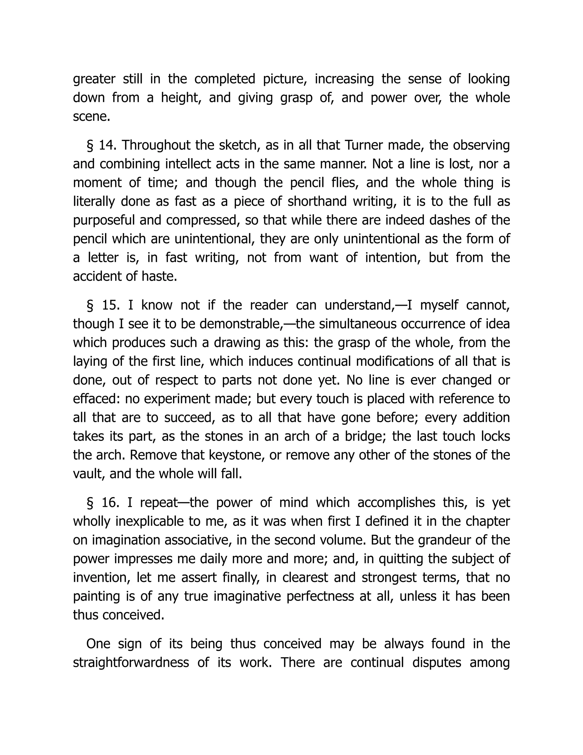 greater still in the completed picture, increasing the sense of looking
down from a height, and giving grasp of, and power over, the whole
scene.
§ 14. Throughout the sketch, as in all that Turner made, the observing
and combining intellect acts in the same manner. Not a line is lost, nor a
moment of time; and though the pencil flies, and the whole thing is
literally done as fast as a piece of shorthand writing, it is to the full as
purposeful and compressed, so that while there are indeed dashes of the
pencil which are unintentional, they are only unintentional as the form of
a letter is, in fast writing, not from want of intention, but from the
accident of haste.
§ 15. I know not if the reader can understand,—I myself cannot,
though I see it to be demonstrable,—the simultaneous occurrence of idea
which produces such a drawing as this: the grasp of the whole, from the
laying of the first line, which induces continual modifications of all that is
done, out of respect to parts not done yet. No line is ever changed or
effaced: no experiment made; but every touch is placed with reference to
all that are to succeed, as to all that have gone before; every addition
takes its part, as the stones in an arch of a bridge; the last touch locks
the arch. Remove that keystone, or remove any other of the stones of the
vault, and the whole will fall.
§ 16. I repeat—the power of mind which accomplishes this, is yet
wholly inexplicable to me, as it was when first I defined it in the chapter
on imagination associative, in the second volume. But the grandeur of the
power impresses me daily more and more; and, in quitting the subject of
invention, let me assert finally, in clearest and strongest terms, that no
painting is of any true imaginative perfectness at all, unless it has been
thus conceived.
One sign of its being thus conceived may be always found in the
straightforwardness of its work. There are continual disputes among
 