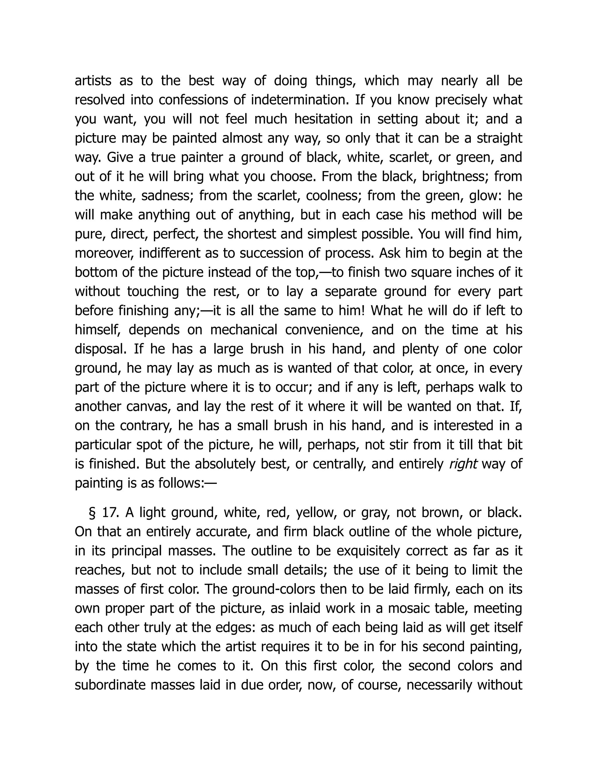 artists as to the best way of doing things, which may nearly all be
resolved into confessions of indetermination. If you know precisely what
you want, you will not feel much hesitation in setting about it; and a
picture may be painted almost any way, so only that it can be a straight
way. Give a true painter a ground of black, white, scarlet, or green, and
out of it he will bring what you choose. From the black, brightness; from
the white, sadness; from the scarlet, coolness; from the green, glow: he
will make anything out of anything, but in each case his method will be
pure, direct, perfect, the shortest and simplest possible. You will find him,
moreover, indifferent as to succession of process. Ask him to begin at the
bottom of the picture instead of the top,—to finish two square inches of it
without touching the rest, or to lay a separate ground for every part
before finishing any;—it is all the same to him! What he will do if left to
himself, depends on mechanical convenience, and on the time at his
disposal. If he has a large brush in his hand, and plenty of one color
ground, he may lay as much as is wanted of that color, at once, in every
part of the picture where it is to occur; and if any is left, perhaps walk to
another canvas, and lay the rest of it where it will be wanted on that. If,
on the contrary, he has a small brush in his hand, and is interested in a
particular spot of the picture, he will, perhaps, not stir from it till that bit
is finished. But the absolutely best, or centrally, and entirely right way of
painting is as follows:—
§ 17. A light ground, white, red, yellow, or gray, not brown, or black.
On that an entirely accurate, and firm black outline of the whole picture,
in its principal masses. The outline to be exquisitely correct as far as it
reaches, but not to include small details; the use of it being to limit the
masses of first color. The ground-colors then to be laid firmly, each on its
own proper part of the picture, as inlaid work in a mosaic table, meeting
each other truly at the edges: as much of each being laid as will get itself
into the state which the artist requires it to be in for his second painting,
by the time he comes to it. On this first color, the second colors and
subordinate masses laid in due order, now, of course, necessarily without
 