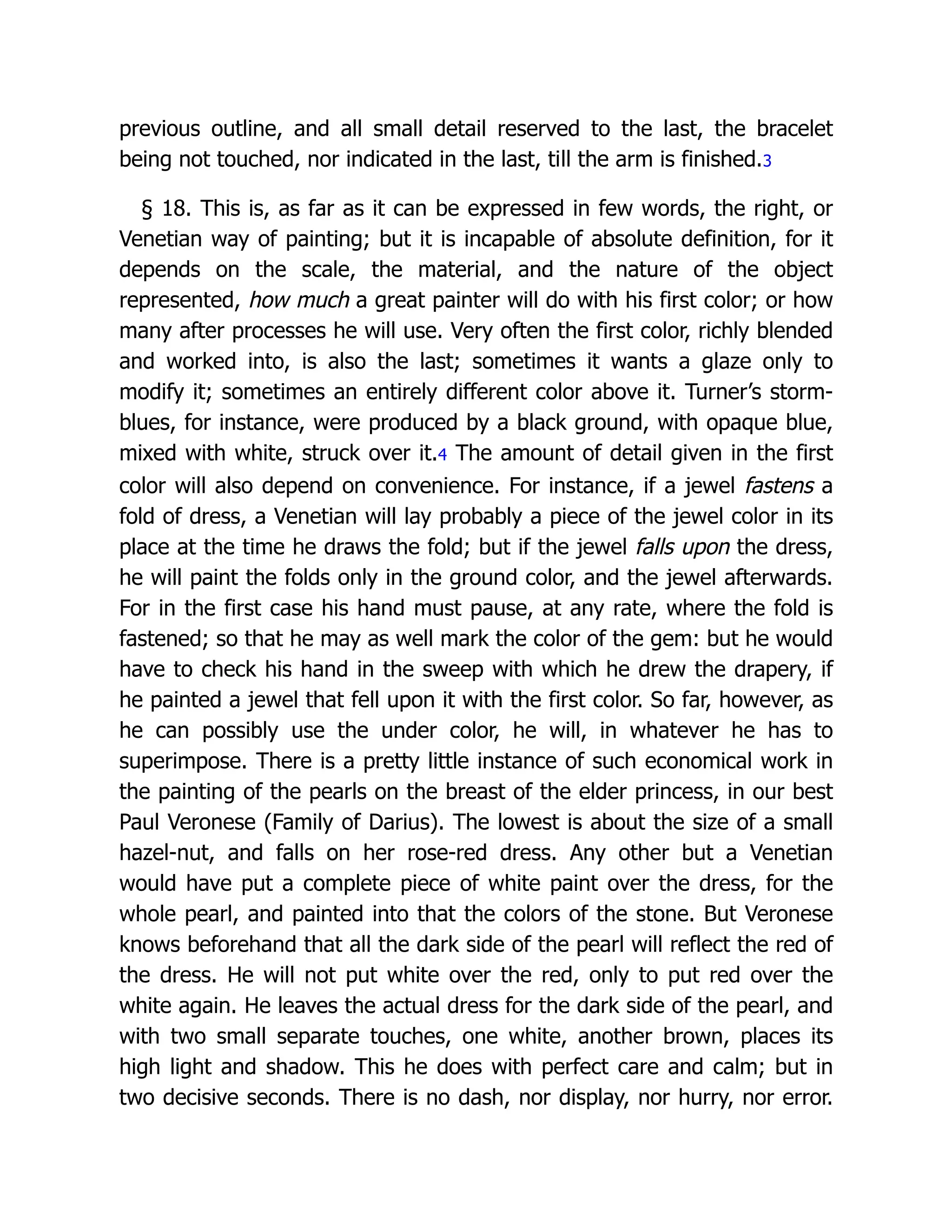 previous outline, and all small detail reserved to the last, the bracelet
being not touched, nor indicated in the last, till the arm is finished.3
§ 18. This is, as far as it can be expressed in few words, the right, or
Venetian way of painting; but it is incapable of absolute definition, for it
depends on the scale, the material, and the nature of the object
represented, how much a great painter will do with his first color; or how
many after processes he will use. Very often the first color, richly blended
and worked into, is also the last; sometimes it wants a glaze only to
modify it; sometimes an entirely different color above it. Turner’s storm-
blues, for instance, were produced by a black ground, with opaque blue,
mixed with white, struck over it.4 The amount of detail given in the first
color will also depend on convenience. For instance, if a jewel fastens a
fold of dress, a Venetian will lay probably a piece of the jewel color in its
place at the time he draws the fold; but if the jewel falls upon the dress,
he will paint the folds only in the ground color, and the jewel afterwards.
For in the first case his hand must pause, at any rate, where the fold is
fastened; so that he may as well mark the color of the gem: but he would
have to check his hand in the sweep with which he drew the drapery, if
he painted a jewel that fell upon it with the first color. So far, however, as
he can possibly use the under color, he will, in whatever he has to
superimpose. There is a pretty little instance of such economical work in
the painting of the pearls on the breast of the elder princess, in our best
Paul Veronese (Family of Darius). The lowest is about the size of a small
hazel-nut, and falls on her rose-red dress. Any other but a Venetian
would have put a complete piece of white paint over the dress, for the
whole pearl, and painted into that the colors of the stone. But Veronese
knows beforehand that all the dark side of the pearl will reflect the red of
the dress. He will not put white over the red, only to put red over the
white again. He leaves the actual dress for the dark side of the pearl, and
with two small separate touches, one white, another brown, places its
high light and shadow. This he does with perfect care and calm; but in
two decisive seconds. There is no dash, nor display, nor hurry, nor error.
 