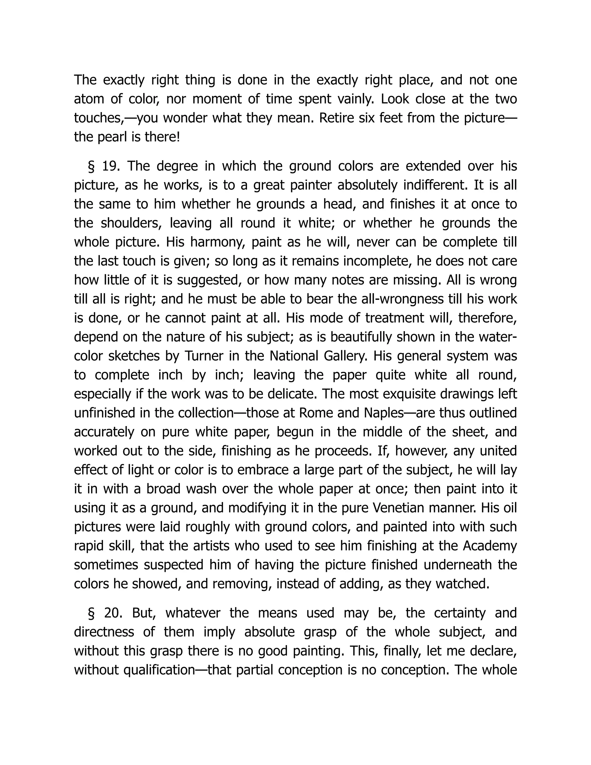 The exactly right thing is done in the exactly right place, and not one
atom of color, nor moment of time spent vainly. Look close at the two
touches,—you wonder what they mean. Retire six feet from the picture—
the pearl is there!
§ 19. The degree in which the ground colors are extended over his
picture, as he works, is to a great painter absolutely indifferent. It is all
the same to him whether he grounds a head, and finishes it at once to
the shoulders, leaving all round it white; or whether he grounds the
whole picture. His harmony, paint as he will, never can be complete till
the last touch is given; so long as it remains incomplete, he does not care
how little of it is suggested, or how many notes are missing. All is wrong
till all is right; and he must be able to bear the all-wrongness till his work
is done, or he cannot paint at all. His mode of treatment will, therefore,
depend on the nature of his subject; as is beautifully shown in the water-
color sketches by Turner in the National Gallery. His general system was
to complete inch by inch; leaving the paper quite white all round,
especially if the work was to be delicate. The most exquisite drawings left
unfinished in the collection—those at Rome and Naples—are thus outlined
accurately on pure white paper, begun in the middle of the sheet, and
worked out to the side, finishing as he proceeds. If, however, any united
effect of light or color is to embrace a large part of the subject, he will lay
it in with a broad wash over the whole paper at once; then paint into it
using it as a ground, and modifying it in the pure Venetian manner. His oil
pictures were laid roughly with ground colors, and painted into with such
rapid skill, that the artists who used to see him finishing at the Academy
sometimes suspected him of having the picture finished underneath the
colors he showed, and removing, instead of adding, as they watched.
§ 20. But, whatever the means used may be, the certainty and
directness of them imply absolute grasp of the whole subject, and
without this grasp there is no good painting. This, finally, let me declare,
without qualification—that partial conception is no conception. The whole
 