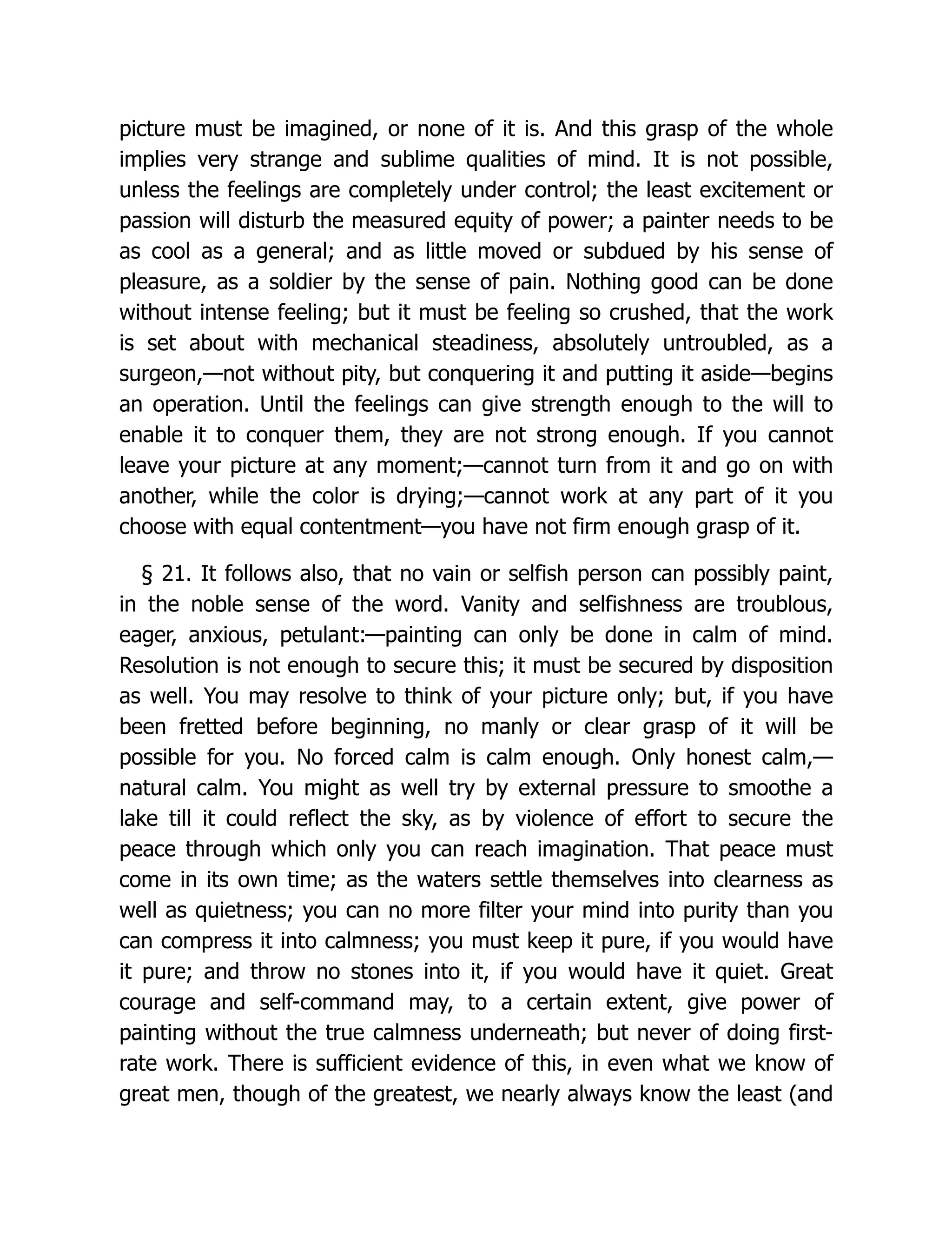picture must be imagined, or none of it is. And this grasp of the whole
implies very strange and sublime qualities of mind. It is not possible,
unless the feelings are completely under control; the least excitement or
passion will disturb the measured equity of power; a painter needs to be
as cool as a general; and as little moved or subdued by his sense of
pleasure, as a soldier by the sense of pain. Nothing good can be done
without intense feeling; but it must be feeling so crushed, that the work
is set about with mechanical steadiness, absolutely untroubled, as a
surgeon,—not without pity, but conquering it and putting it aside—begins
an operation. Until the feelings can give strength enough to the will to
enable it to conquer them, they are not strong enough. If you cannot
leave your picture at any moment;—cannot turn from it and go on with
another, while the color is drying;—cannot work at any part of it you
choose with equal contentment—you have not firm enough grasp of it.
§ 21. It follows also, that no vain or selfish person can possibly paint,
in the noble sense of the word. Vanity and selfishness are troublous,
eager, anxious, petulant:—painting can only be done in calm of mind.
Resolution is not enough to secure this; it must be secured by disposition
as well. You may resolve to think of your picture only; but, if you have
been fretted before beginning, no manly or clear grasp of it will be
possible for you. No forced calm is calm enough. Only honest calm,—
natural calm. You might as well try by external pressure to smoothe a
lake till it could reflect the sky, as by violence of effort to secure the
peace through which only you can reach imagination. That peace must
come in its own time; as the waters settle themselves into clearness as
well as quietness; you can no more filter your mind into purity than you
can compress it into calmness; you must keep it pure, if you would have
it pure; and throw no stones into it, if you would have it quiet. Great
courage and self-command may, to a certain extent, give power of
painting without the true calmness underneath; but never of doing first-
rate work. There is sufficient evidence of this, in even what we know of
great men, though of the greatest, we nearly always know the least (and
 