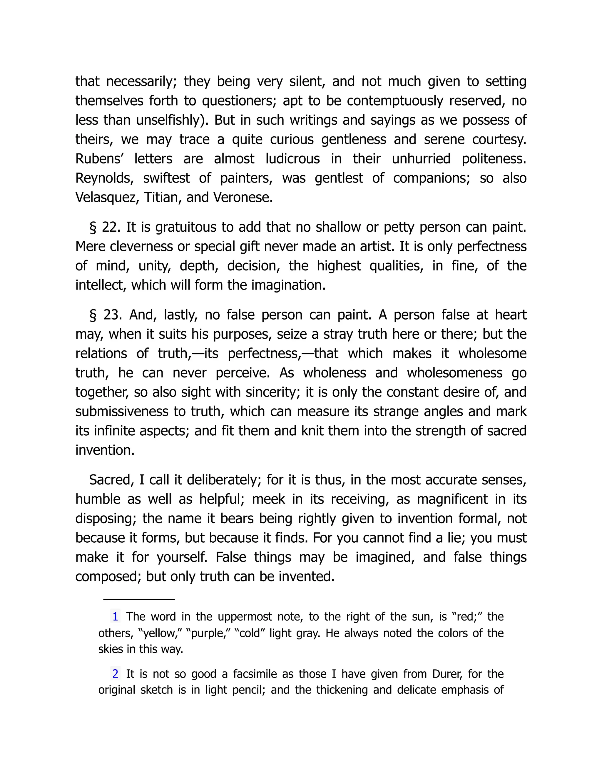 that necessarily; they being very silent, and not much given to setting
themselves forth to questioners; apt to be contemptuously reserved, no
less than unselfishly). But in such writings and sayings as we possess of
theirs, we may trace a quite curious gentleness and serene courtesy.
Rubens’ letters are almost ludicrous in their unhurried politeness.
Reynolds, swiftest of painters, was gentlest of companions; so also
Velasquez, Titian, and Veronese.
§ 22. It is gratuitous to add that no shallow or petty person can paint.
Mere cleverness or special gift never made an artist. It is only perfectness
of mind, unity, depth, decision, the highest qualities, in fine, of the
intellect, which will form the imagination.
§ 23. And, lastly, no false person can paint. A person false at heart
may, when it suits his purposes, seize a stray truth here or there; but the
relations of truth,—its perfectness,—that which makes it wholesome
truth, he can never perceive. As wholeness and wholesomeness go
together, so also sight with sincerity; it is only the constant desire of, and
submissiveness to truth, which can measure its strange angles and mark
its infinite aspects; and fit them and knit them into the strength of sacred
invention.
Sacred, I call it deliberately; for it is thus, in the most accurate senses,
humble as well as helpful; meek in its receiving, as magnificent in its
disposing; the name it bears being rightly given to invention formal, not
because it forms, but because it finds. For you cannot find a lie; you must
make it for yourself. False things may be imagined, and false things
composed; but only truth can be invented.
1 The word in the uppermost note, to the right of the sun, is “red;” the
others, “yellow,” “purple,” “cold” light gray. He always noted the colors of the
skies in this way.
2 It is not so good a facsimile as those I have given from Durer, for the
original sketch is in light pencil; and the thickening and delicate emphasis of
 