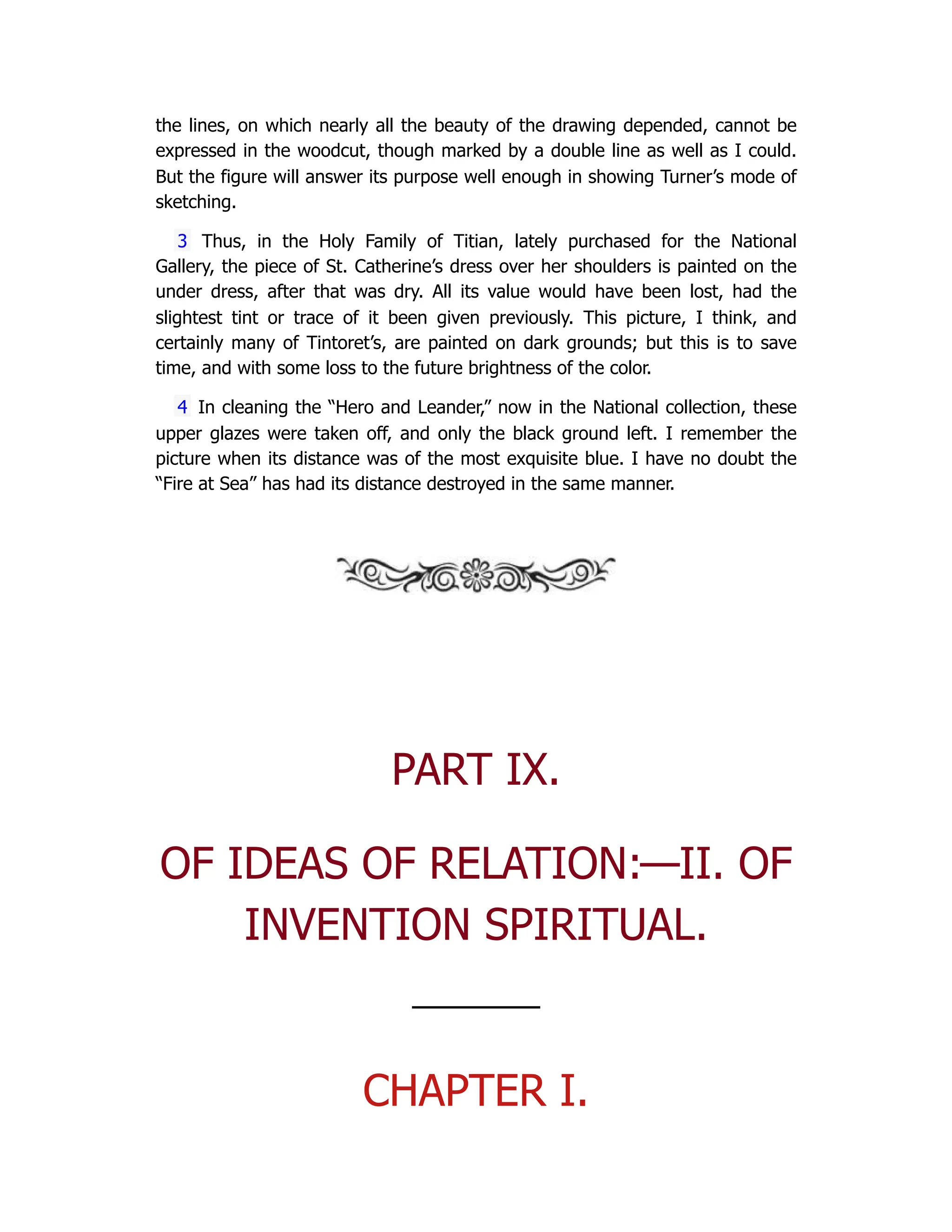 the lines, on which nearly all the beauty of the drawing depended, cannot be
expressed in the woodcut, though marked by a double line as well as I could.
But the figure will answer its purpose well enough in showing Turner’s mode of
sketching.
3 Thus, in the Holy Family of Titian, lately purchased for the National
Gallery, the piece of St. Catherine’s dress over her shoulders is painted on the
under dress, after that was dry. All its value would have been lost, had the
slightest tint or trace of it been given previously. This picture, I think, and
certainly many of Tintoret’s, are painted on dark grounds; but this is to save
time, and with some loss to the future brightness of the color.
4 In cleaning the “Hero and Leander,” now in the National collection, these
upper glazes were taken off, and only the black ground left. I remember the
picture when its distance was of the most exquisite blue. I have no doubt the
“Fire at Sea” has had its distance destroyed in the same manner.
PART IX.
OF IDEAS OF RELATION:—II. OF
INVENTION SPIRITUAL.
—————
CHAPTER I.
 