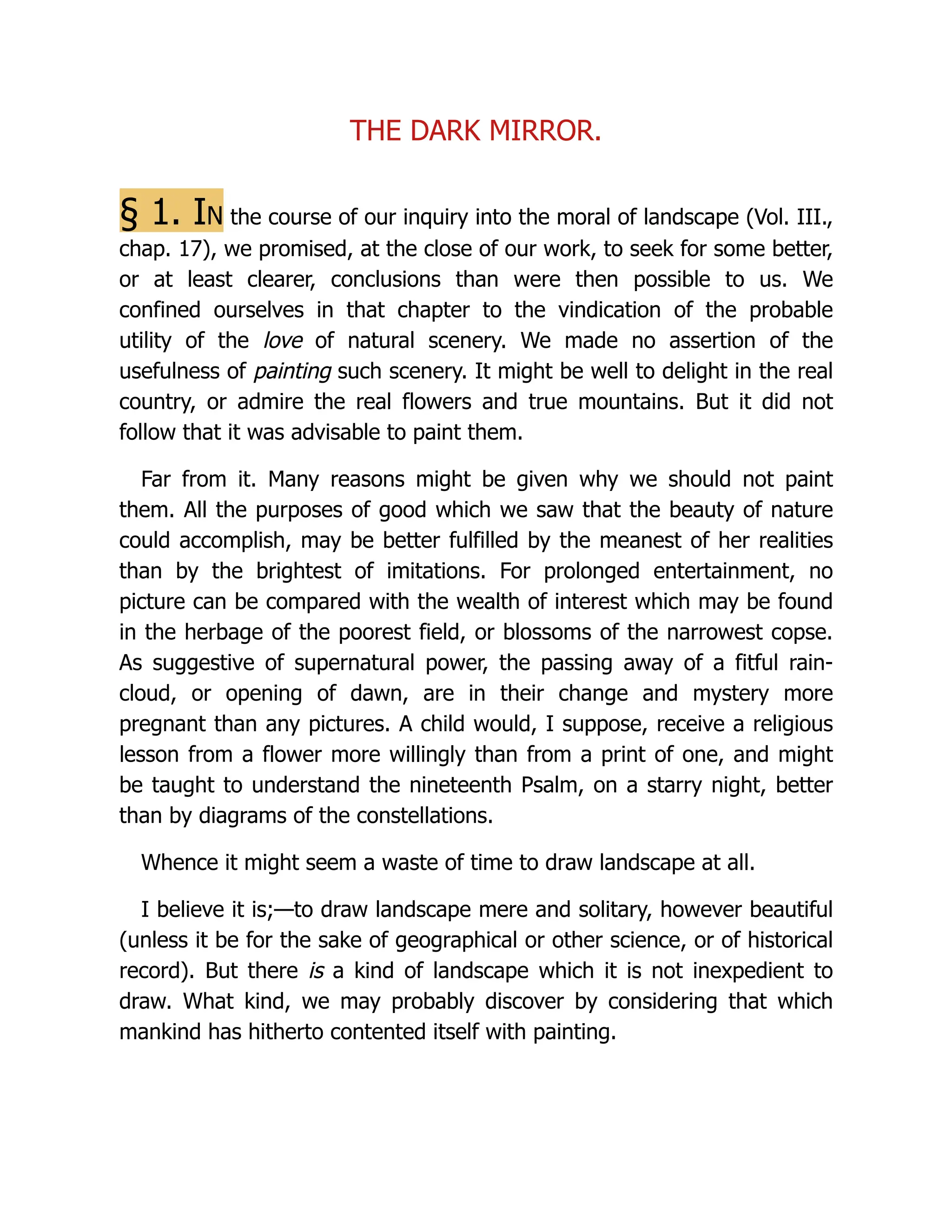 THE DARK MIRROR.
§ 1. In the course of our inquiry into the moral of landscape (Vol. III.,
chap. 17), we promised, at the close of our work, to seek for some better,
or at least clearer, conclusions than were then possible to us. We
confined ourselves in that chapter to the vindication of the probable
utility of the love of natural scenery. We made no assertion of the
usefulness of painting such scenery. It might be well to delight in the real
country, or admire the real flowers and true mountains. But it did not
follow that it was advisable to paint them.
Far from it. Many reasons might be given why we should not paint
them. All the purposes of good which we saw that the beauty of nature
could accomplish, may be better fulfilled by the meanest of her realities
than by the brightest of imitations. For prolonged entertainment, no
picture can be compared with the wealth of interest which may be found
in the herbage of the poorest field, or blossoms of the narrowest copse.
As suggestive of supernatural power, the passing away of a fitful rain-
cloud, or opening of dawn, are in their change and mystery more
pregnant than any pictures. A child would, I suppose, receive a religious
lesson from a flower more willingly than from a print of one, and might
be taught to understand the nineteenth Psalm, on a starry night, better
than by diagrams of the constellations.
Whence it might seem a waste of time to draw landscape at all.
I believe it is;—to draw landscape mere and solitary, however beautiful
(unless it be for the sake of geographical or other science, or of historical
record). But there is a kind of landscape which it is not inexpedient to
draw. What kind, we may probably discover by considering that which
mankind has hitherto contented itself with painting.
 