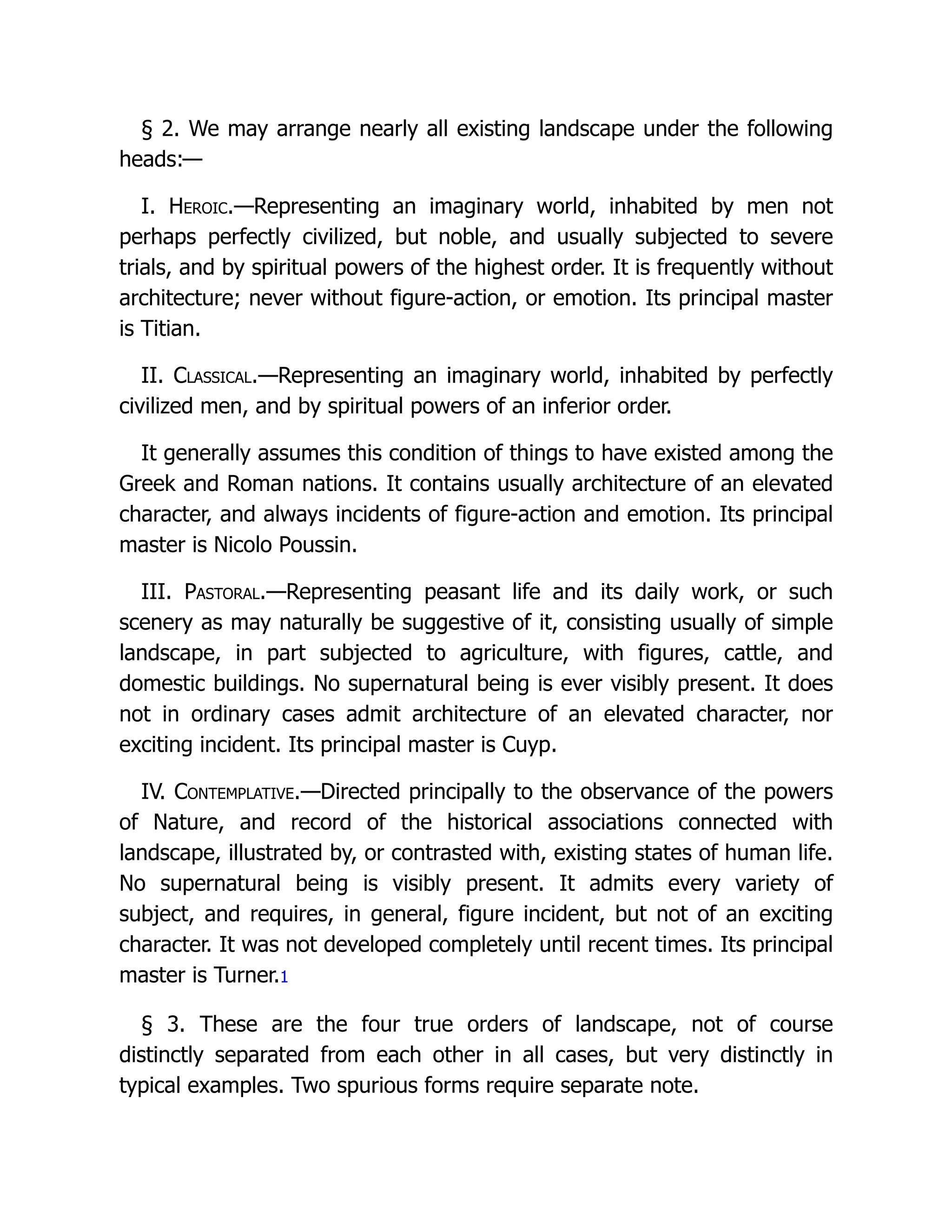 § 2. We may arrange nearly all existing landscape under the following
heads:—
I. Heroic.—Representing an imaginary world, inhabited by men not
perhaps perfectly civilized, but noble, and usually subjected to severe
trials, and by spiritual powers of the highest order. It is frequently without
architecture; never without figure-action, or emotion. Its principal master
is Titian.
II. Classical.—Representing an imaginary world, inhabited by perfectly
civilized men, and by spiritual powers of an inferior order.
It generally assumes this condition of things to have existed among the
Greek and Roman nations. It contains usually architecture of an elevated
character, and always incidents of figure-action and emotion. Its principal
master is Nicolo Poussin.
III. Pastoral.—Representing peasant life and its daily work, or such
scenery as may naturally be suggestive of it, consisting usually of simple
landscape, in part subjected to agriculture, with figures, cattle, and
domestic buildings. No supernatural being is ever visibly present. It does
not in ordinary cases admit architecture of an elevated character, nor
exciting incident. Its principal master is Cuyp.
IV. Contemplative.—Directed principally to the observance of the powers
of Nature, and record of the historical associations connected with
landscape, illustrated by, or contrasted with, existing states of human life.
No supernatural being is visibly present. It admits every variety of
subject, and requires, in general, figure incident, but not of an exciting
character. It was not developed completely until recent times. Its principal
master is Turner.1
§ 3. These are the four true orders of landscape, not of course
distinctly separated from each other in all cases, but very distinctly in
typical examples. Two spurious forms require separate note.
 