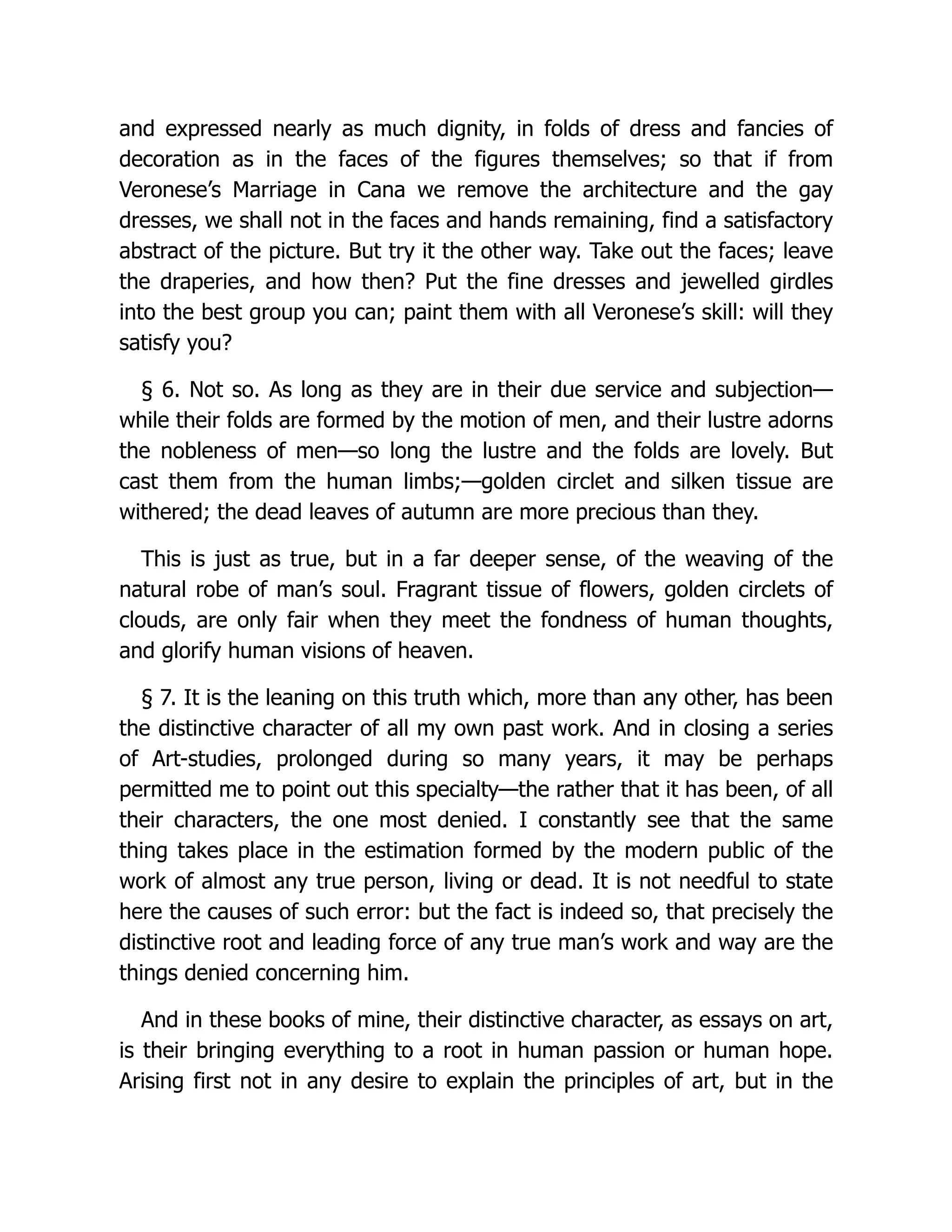 and expressed nearly as much dignity, in folds of dress and fancies of
decoration as in the faces of the figures themselves; so that if from
Veronese’s Marriage in Cana we remove the architecture and the gay
dresses, we shall not in the faces and hands remaining, find a satisfactory
abstract of the picture. But try it the other way. Take out the faces; leave
the draperies, and how then? Put the fine dresses and jewelled girdles
into the best group you can; paint them with all Veronese’s skill: will they
satisfy you?
§ 6. Not so. As long as they are in their due service and subjection—
while their folds are formed by the motion of men, and their lustre adorns
the nobleness of men—so long the lustre and the folds are lovely. But
cast them from the human limbs;—golden circlet and silken tissue are
withered; the dead leaves of autumn are more precious than they.
This is just as true, but in a far deeper sense, of the weaving of the
natural robe of man’s soul. Fragrant tissue of flowers, golden circlets of
clouds, are only fair when they meet the fondness of human thoughts,
and glorify human visions of heaven.
§ 7. It is the leaning on this truth which, more than any other, has been
the distinctive character of all my own past work. And in closing a series
of Art-studies, prolonged during so many years, it may be perhaps
permitted me to point out this specialty—the rather that it has been, of all
their characters, the one most denied. I constantly see that the same
thing takes place in the estimation formed by the modern public of the
work of almost any true person, living or dead. It is not needful to state
here the causes of such error: but the fact is indeed so, that precisely the
distinctive root and leading force of any true man’s work and way are the
things denied concerning him.
And in these books of mine, their distinctive character, as essays on art,
is their bringing everything to a root in human passion or human hope.
Arising first not in any desire to explain the principles of art, but in the
 
