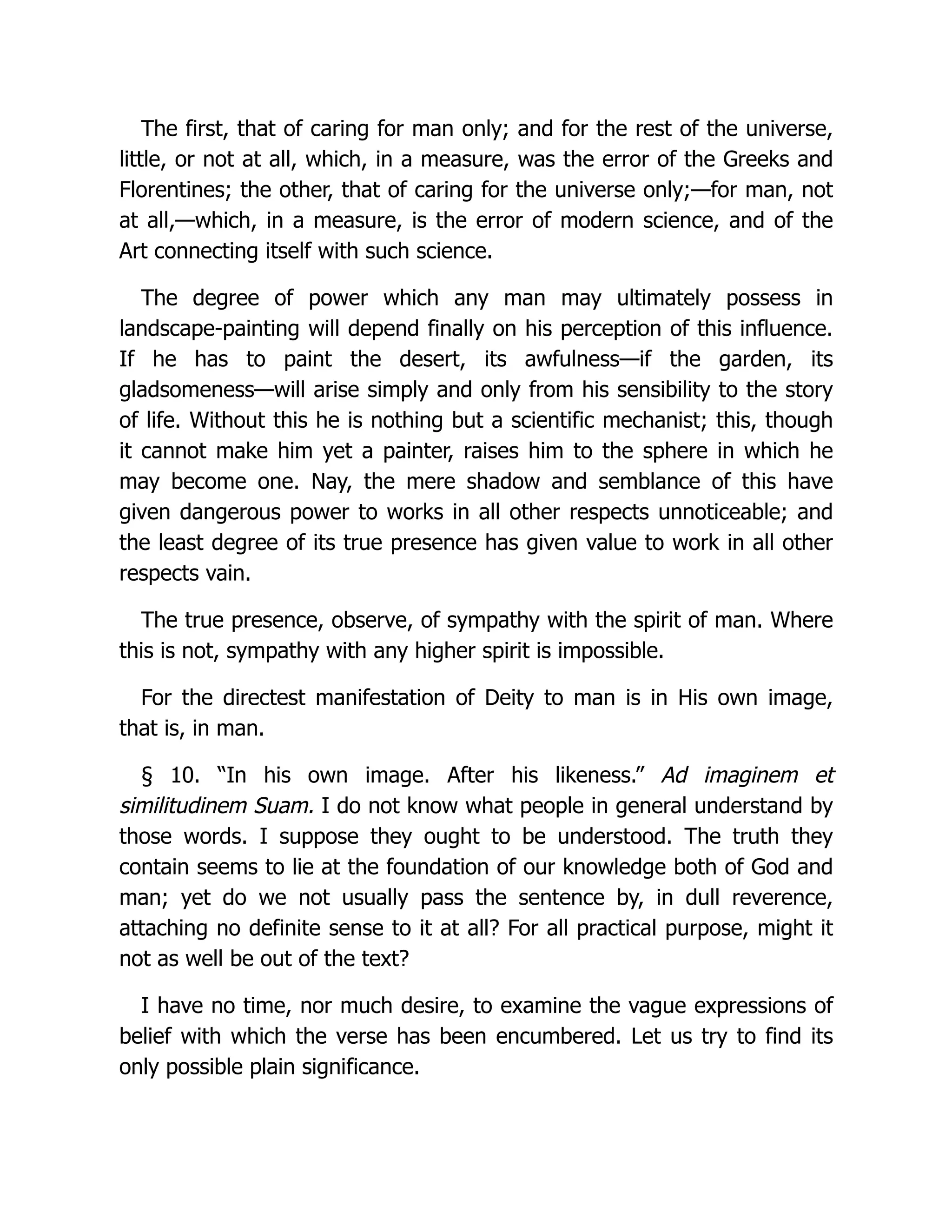 The first, that of caring for man only; and for the rest of the universe,
little, or not at all, which, in a measure, was the error of the Greeks and
Florentines; the other, that of caring for the universe only;—for man, not
at all,—which, in a measure, is the error of modern science, and of the
Art connecting itself with such science.
The degree of power which any man may ultimately possess in
landscape-painting will depend finally on his perception of this influence.
If he has to paint the desert, its awfulness—if the garden, its
gladsomeness—will arise simply and only from his sensibility to the story
of life. Without this he is nothing but a scientific mechanist; this, though
it cannot make him yet a painter, raises him to the sphere in which he
may become one. Nay, the mere shadow and semblance of this have
given dangerous power to works in all other respects unnoticeable; and
the least degree of its true presence has given value to work in all other
respects vain.
The true presence, observe, of sympathy with the spirit of man. Where
this is not, sympathy with any higher spirit is impossible.
For the directest manifestation of Deity to man is in His own image,
that is, in man.
§ 10. “In his own image. After his likeness.” Ad imaginem et
similitudinem Suam. I do not know what people in general understand by
those words. I suppose they ought to be understood. The truth they
contain seems to lie at the foundation of our knowledge both of God and
man; yet do we not usually pass the sentence by, in dull reverence,
attaching no definite sense to it at all? For all practical purpose, might it
not as well be out of the text?
I have no time, nor much desire, to examine the vague expressions of
belief with which the verse has been encumbered. Let us try to find its
only possible plain significance.
 
