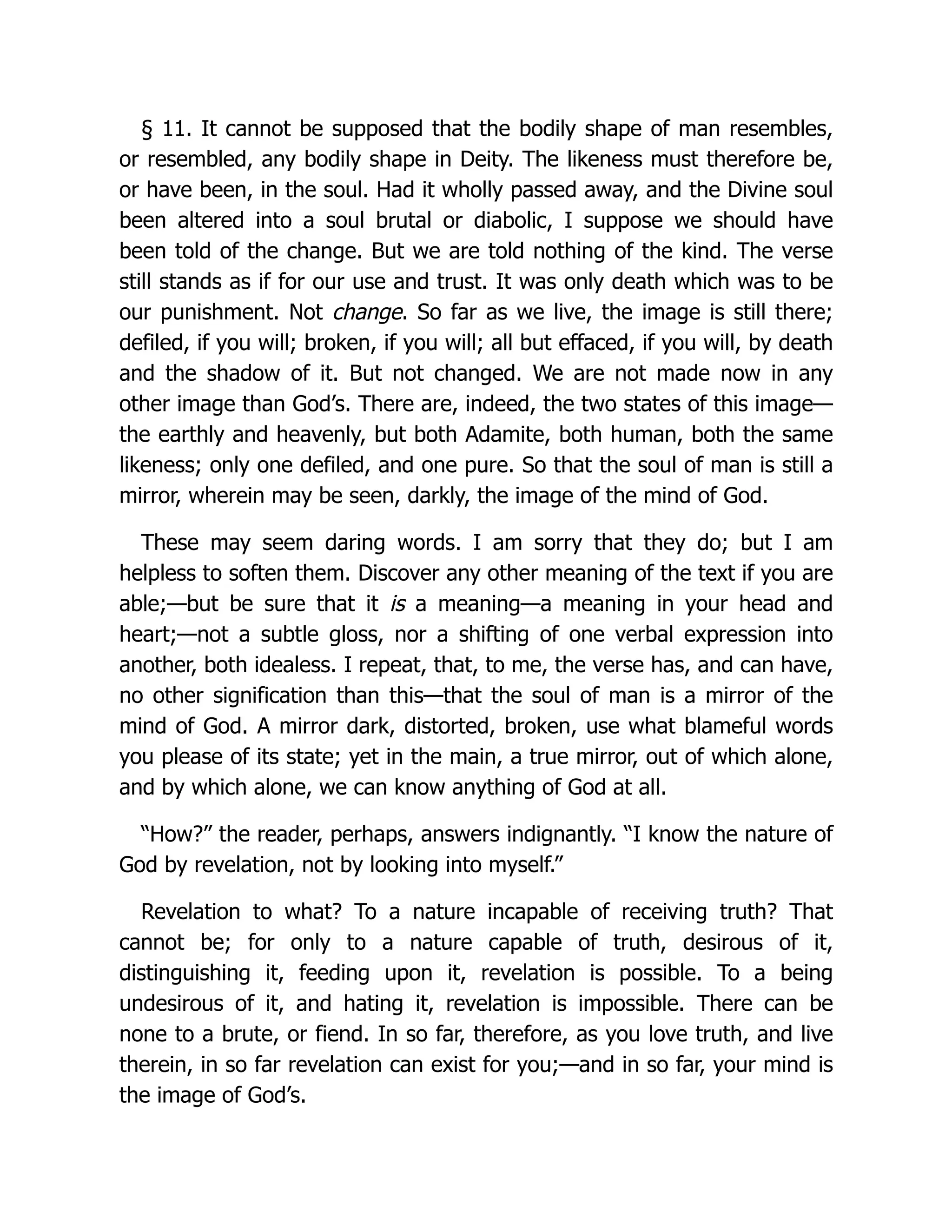 § 11. It cannot be supposed that the bodily shape of man resembles,
or resembled, any bodily shape in Deity. The likeness must therefore be,
or have been, in the soul. Had it wholly passed away, and the Divine soul
been altered into a soul brutal or diabolic, I suppose we should have
been told of the change. But we are told nothing of the kind. The verse
still stands as if for our use and trust. It was only death which was to be
our punishment. Not change. So far as we live, the image is still there;
defiled, if you will; broken, if you will; all but effaced, if you will, by death
and the shadow of it. But not changed. We are not made now in any
other image than God’s. There are, indeed, the two states of this image—
the earthly and heavenly, but both Adamite, both human, both the same
likeness; only one defiled, and one pure. So that the soul of man is still a
mirror, wherein may be seen, darkly, the image of the mind of God.
These may seem daring words. I am sorry that they do; but I am
helpless to soften them. Discover any other meaning of the text if you are
able;—but be sure that it is a meaning—a meaning in your head and
heart;—not a subtle gloss, nor a shifting of one verbal expression into
another, both idealess. I repeat, that, to me, the verse has, and can have,
no other signification than this—that the soul of man is a mirror of the
mind of God. A mirror dark, distorted, broken, use what blameful words
you please of its state; yet in the main, a true mirror, out of which alone,
and by which alone, we can know anything of God at all.
“How?” the reader, perhaps, answers indignantly. “I know the nature of
God by revelation, not by looking into myself.”
Revelation to what? To a nature incapable of receiving truth? That
cannot be; for only to a nature capable of truth, desirous of it,
distinguishing it, feeding upon it, revelation is possible. To a being
undesirous of it, and hating it, revelation is impossible. There can be
none to a brute, or fiend. In so far, therefore, as you love truth, and live
therein, in so far revelation can exist for you;—and in so far, your mind is
the image of God’s.
 