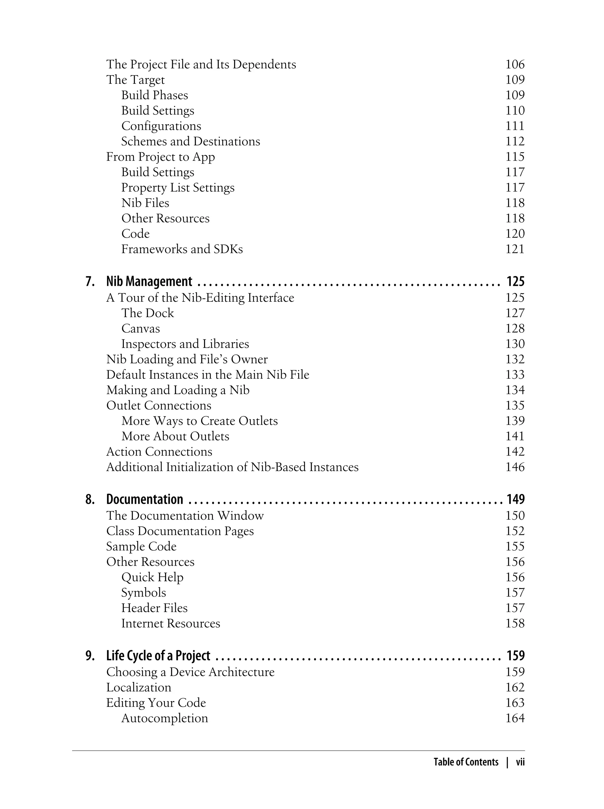 The Project File and Its Dependents 106
The Target 109
Build Phases 109
Build Settings 110
Configurations 111
Schemes and Destinations 112
From Project to App 115
Build Settings 117
Property List Settings 117
Nib Files 118
Other Resources 118
Code 120
Frameworks and SDKs 121
7. Nib Management . . . . . . . . . . . . . . . . . . . . . . . . . . . . . . . . . . . . . . . . . . . . . . . . . . . . . 125
A Tour of the Nib-Editing Interface 125
The Dock 127
Canvas 128
Inspectors and Libraries 130
Nib Loading and File’s Owner 132
Default Instances in the Main Nib File 133
Making and Loading a Nib 134
Outlet Connections 135
More Ways to Create Outlets 139
More About Outlets 141
Action Connections 142
Additional Initialization of Nib-Based Instances 146
8. Documentation . . . . . . . . . . . . . . . . . . . . . . . . . . . . . . . . . . . . . . . . . . . . . . . . . . . . . . . 149
The Documentation Window 150
Class Documentation Pages 152
Sample Code 155
Other Resources 156
Quick Help 156
Symbols 157
Header Files 157
Internet Resources 158
9. Life Cycle of a Project . . . . . . . . . . . . . . . . . . . . . . . . . . . . . . . . . . . . . . . . . . . . . . . . . . 159
Choosing a Device Architecture 159
Localization 162
Editing Your Code 163
Autocompletion 164
Table of Contents | vii
 