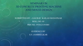 SEMINAR ON
3D CONCRETE PRINTING MACHINE
AND MIXED DESIGN
SUBMITTED BY :- GAURAV KAILAS MANATKAR
ROLL NO. 05
PRN NO. 1910121191005
GUIDENCE BY
S.V. JAMBHULKAR
 
