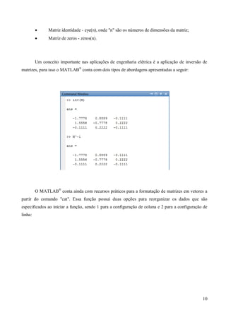 10
 Matriz identidade - eye(n), onde "n" são os números de dimensões da matriz;
 Matriz de zeros - zeros(n).
Um conceito importante nas aplicações de engenharia elétrica é a aplicação de inversão de
matrizes, para isso o MATLAB®
conta com dois tipos de abordagens apresentadas a seguir:
O MATLAB®
conta ainda com recursos práticos para a formatação de matrizes em vetores a
partir do comando "cat". Essa função possui duas opções para reorganizar os dados que são
especificados ao iniciar a função, sendo 1 para a configuração de coluna e 2 para a configuração de
linha:
 