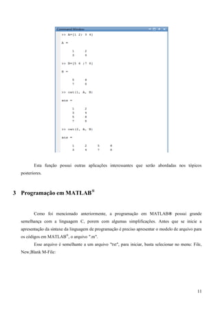11
Esta função possui outras aplicações interessantes que serão abordadas nos tópicos
posteriores.
3 Programação em MATLAB®
Como foi mencionado anteriormente, a programação em MATLAB® possui grande
semelhança com a linguagem C, porem com algumas simplificações. Antes que se inicie a
apresentação da sintaxe da linguagem de programação é preciso apresentar o modelo de arquivo para
os códigos em MATLAB®
, o arquivo ".m".
Esse arquivo é semelhante a um arquivo "txt", para iniciar, basta selecionar no menu: File,
New,Blank M-File:
 