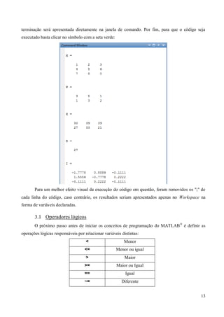 13
terminação será apresentada diretamente na janela de comando. Por fim, para que o código seja
executado basta clicar no símbolo com a seta verde:
Para um melhor efeito visual da execução do código em questão, foram removidos os ";" de
cada linha do código, caso contrário, os resultados seriam apresentados apenas no Workspace na
forma de variáveis declaradas.
3.1 Operadores lógicos
O próximo passo antes de iniciar os conceitos de programação do MATLAB®
é definir as
operações lógicas responsáveis por relacionar variáveis distintas:
< Menor
<= Menor ou igual
> Maior
>= Maior ou Igual
== Igual
~= Diferente
 
