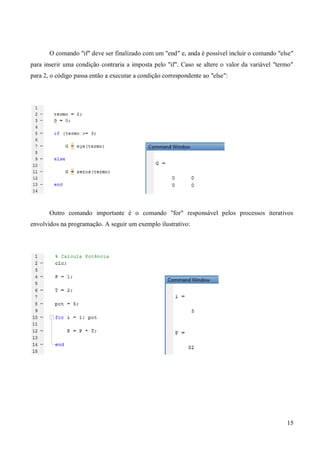 15
O comando "if" deve ser finalizado com um "end" e, anda é possível incluir o comando "else"
para inserir uma condição contraria a imposta pelo "if". Caso se altere o valor da variável "termo"
para 2, o código passa então a executar a condição correspondente ao "else":
Outro comando importante é o comando "for" responsável pelos processos iterativos
envolvidos na programação. A seguir um exemplo ilustrativo:
 