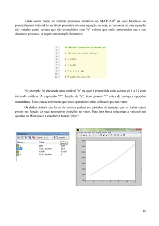 16
Existe outro modo de realizar processos iterativos no MATLAB®
na qual baseia-se no
preenchimento vetorial de variáveis presentes em uma equação, ou seja, as variáveis de uma equação
são tratadas como vetores que são preenchidos com "n" valores que serão processados um a um
durante o processo. A seguir um exemplo ilustrativo:
No exemplo foi declarada uma variável "n" na qual é preenchida com valores de 1 a 12 com
intervalo unitário. A expressão "P", função de "n", devo possuir "." antes de qualquer operador
matemático. Essa sintaxe representa que estes operadores serão utilizados por um vetor.
Os dados obtidos em forma de vetores podem ser plotados de maneira que os dados sejam
postos em função de suas respectivas posições no vetor. Para isso basta selecionar a variável em
questão no Workspace e escolher a função "plot":
 