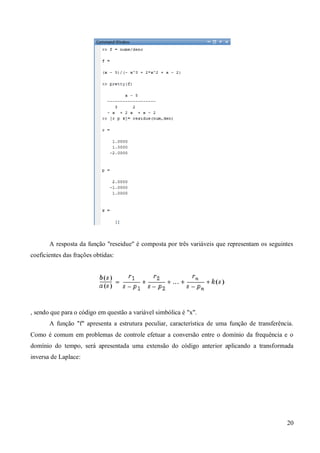20
A resposta da função "reseidue" é composta por três variáveis que representam os seguintes
coeficientes das frações obtidas:
, sendo que para o código em questão a variável simbólica é "x".
A função "f" apresenta a estrutura peculiar, característica de uma função de transferência.
Como é comum em problemas de controle efetuar a conversão entre o domínio da frequência e o
domínio do tempo, será apresentada uma extensão do código anterior aplicando a transformada
inversa de Laplace:
 