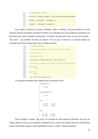 22
Uma função é passível de possuir múltiplas saídas e entradas, nas quais podem ser desde
variáveis inteiras até grandes estruturas de forma a ser utilizadas sem a necessidade de especificar seu
tipo desde que sejam iniciadas corretamente. A função é ativada pelo nome, no caso do exemplo -
"fun_teste" - que também dá nome ao arquivo ".m" em que se encontra. As funções podem ser
utilizadas de diversas formas dentro de um código principal:
As respostas retornadas pelo código ficam da seguinte forma:
Neste exemplo a função "fun_teste" foi utilizada de duas maneiras diferentes sem que seu
código interno tivesse que ser alterado, lembrando que ao iniciar uma função devem ser preenchidas
todas as lacunas de entrada e saída respeitando a sintaxe: [saída] = função (entradas).
 