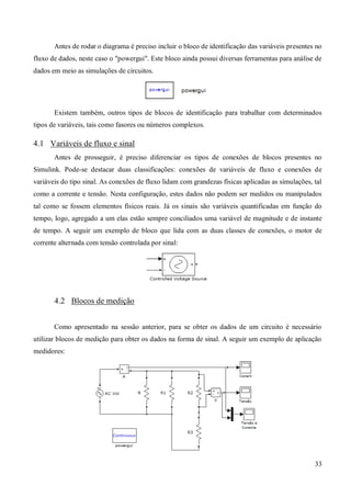33
Antes de rodar o diagrama é preciso incluir o bloco de identificação das variáveis presentes no
fluxo de dados, neste caso o "powergui". Este bloco ainda possui diversas ferramentas para análise de
dados em meio as simulações de circuitos.
Existem também, outros tipos de blocos de identificação para trabalhar com determinados
tipos de variáveis, tais como fasores ou números complexos.
4.1 Variáveis de fluxo e sinal
Antes de prosseguir, é preciso diferenciar os tipos de conexões de blocos presentes no
Simulink. Pode-se destacar duas classificações: conexões de variáveis de fluxo e conexões de
variáveis do tipo sinal. As conexões de fluxo lidam com grandezas físicas aplicadas as simulações, tal
como a corrente e tensão. Nesta configuração, estes dados não podem ser medidos ou manipulados
tal como se fossem elementos físicos reais. Já os sinais são variáveis quantificadas em função do
tempo, logo, agregado a um elas estão sempre conciliados uma variável de magnitude e de instante
de tempo. A seguir um exemplo de bloco que lida com as duas classes de conexões, o motor de
corrente alternada com tensão controlada por sinal:
4.2 Blocos de medição
Como apresentado na sessão anterior, para se obter os dados de um circuito é necessário
utilizar blocos de medição para obter os dados na forma de sinal. A seguir um exemplo de aplicação
medidores:
 