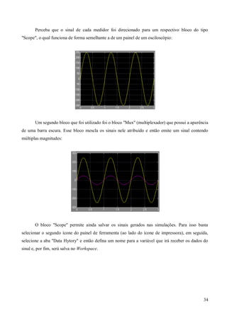 34
Perceba que o sinal de cada medidor foi direcionado para um respectivo bloco do tipo
"Scope", o qual funciona de forma semelhante a de um painel de um osciloscópio:
Um segundo bloco que foi utilizado foi o bloco "Mux" (multiplexador) que possui a aparência
de uma barra escura. Esse bloco mescla os sinais nele atribuído e então emite um sinal contendo
múltiplas magnitudes:
O bloco "Scope" permite ainda salvar os sinais gerados nas simulações. Para isso basta
selecionar o segundo ícone do painel de ferramenta (ao lado do ícone de impressora), em seguida,
selecione a aba "Data Hytory" e então defina um nome para a variável que irá receber os dados do
sinal e, por fim, será salva no Workspace.
 