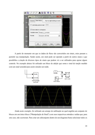 35
A partir do momento em que os dados de fluxo são convertidos em sinais, estes passam a
permitir sua manipulação. Sendo assim, um sinal pode ser operado a partir de outros sinais o que
possibilita a criação de diversos tipos de sinais que podem vir a ser utilizados para operar algum
controle. No exemplo abaixo foi utilizado um bloco de adição que soma o sinal de tenção medido
com um sinal senoidal para assim simular um ruído.
Ainda neste exemplo, foi utilizado um arranjo de subfunção no qual engloba um conjunto de
blocos em um único bloco ("Manipulação de Sinal") com suas respectivas entradas e saídas que, para
este caso, não ocorreram. Para criar um subconjunto dentro de um diagrama basta selecionar todos os
 
